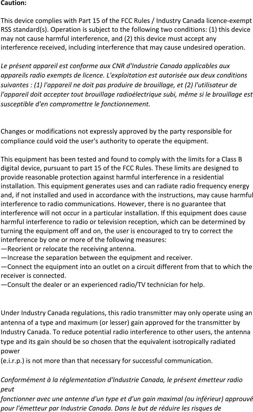  Caution:  This device complies with Part 15 of the FCC Rules / Industry Canada licence-exempt RSS standard(s). Operation is subject to the following two conditions: (1) this device may not cause harmful interference, and (2) this device must accept any interference received, including interference that may cause undesired operation.  Le présent appareil est conforme aux CNR d&apos;Industrie Canada applicables aux   appareils radio exempts de licence. L&apos;exploitation est autorisée aux deux conditions   suivantes : (1) l&apos;appareil ne doit pas produire de brouillage, et (2) l&apos;utilisateur de   l&apos;appareil doit accepter tout brouillage radioélectrique subi, même si le brouillage est   susceptible d&apos;en compromettre le fonctionnement.   Changes or modifications not expressly approved by the party responsible for compliance could void the user&apos;s authority to operate the equipment.  This equipment has been tested and found to comply with the limits for a Class B digital device, pursuant to part 15 of the FCC Rules. These limits are designed to provide reasonable protection against harmful interference in a residential installation. This equipment generates uses and can radiate radio frequency energy and, if not installed and used in accordance with the instructions, may cause harmful interference to radio communications. However, there is no guarantee that interference will not occur in a particular installation. If this equipment does cause harmful interference to radio or television reception, which can be determined by turning the equipment off and on, the user is encouraged to try to correct the interference by one or more of the following measures: —Reorient or relocate the receiving antenna. —Increase the separation between the equipment and receiver. —Connect the equipment into an outlet on a circuit different from that to which the receiver is connected. —Consult the dealer or an experienced radio/TV technician for help.   Under Industry Canada regulations, this radio transmitter may only operate using an antenna of a type and maximum (or lesser) gain approved for the transmitter by Industry Canada. To reduce potential radio interference to other users, the antenna type and its gain should be so chosen that the equivalent isotropically radiated power   (e.i.r.p.) is not more than that necessary for successful communication.    Conformément à la réglementation d&apos;Industrie Canada, le présent émetteur radio peut fonctionner avec une antenne d&apos;un type et d&apos;un gain maximal (ou inférieur) approuvé   pour l&apos;émetteur par Industrie Canada. Dans le but de réduire les risques de   