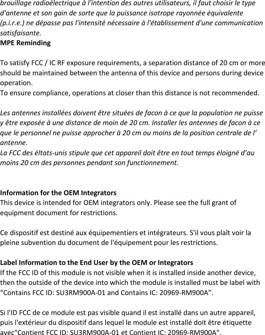 brouillage radioélectrique à l&apos;intention des autres utilisateurs, il faut choisir le type   d&apos;antenne et son gain de sorte que la puissance isotrope rayonnée équivalente   (p.i.r.e.) ne dépasse pas l&apos;intensité nécessaire à l&apos;établissement d&apos;une communication   satisfaisante. MPE Reminding  To satisfy FCC / IC RF exposure requirements, a separation distance of 20 cm or more should be maintained between the antenna of this device and persons during device operation. To ensure compliance, operations at closer than this distance is not recommended.    Les antennes installées doivent être situées de facon à ce que la population ne puisse   y être exposée à une distance de moin de 20 cm. Installer les antennes de facon à ce   que le personnel ne puisse approcher à 20 cm ou moins de la position centrale de l’   antenne. La FCC des éltats-unis stipule que cet appareil doit être en tout temps éloigné d’au   moins 20 cm des personnes pendant son functionnement.   Information for the OEM Integrators This device is intended for OEM integrators only. Please see the full grant of equipment document for restrictions.  Ce dispositif est destiné aux équipementiers et intégrateurs. S&apos;il vous plaît voir la pleine subvention du document de l&apos;équipement pour les restrictions.  Label Information to the End User by the OEM or Integrators If the FCC ID of this module is not visible when it is installed inside another device, then the outside of the device into which the module is installed must be label with   “Contains FCC ID: SU3RM900A-01 and Contains IC: 20969-RM900A”.    Si l&apos;ID FCC de ce module est pas visible quand il est installé dans un autre appareil, puis l&apos;extérieur du dispositif dans lequel le module est installé doit être étiquette avec&quot;Contient FCC ID: SU3RM900A-01 et Contient IC: 20969-RM900A&quot;.   