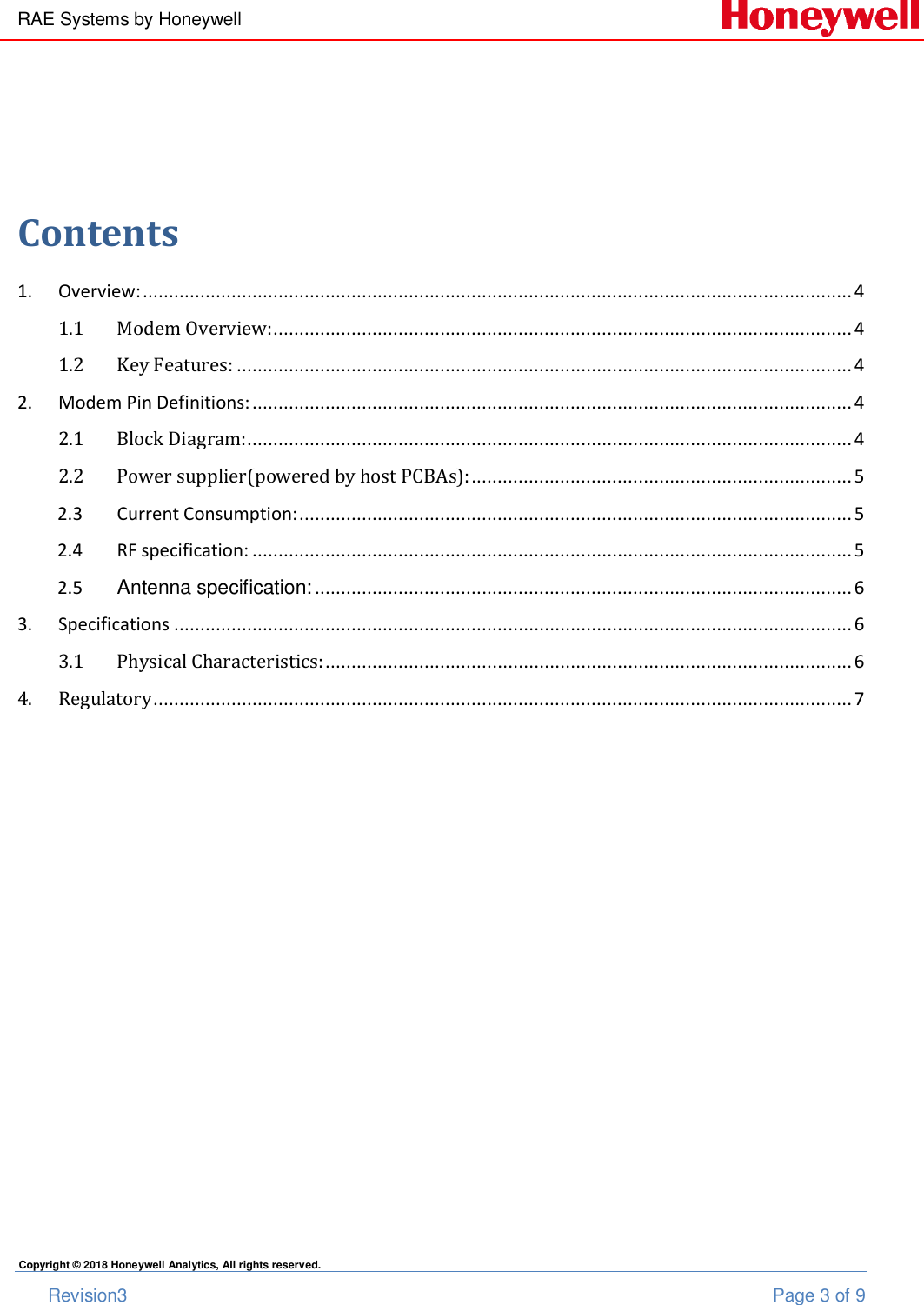 RAE Systems by Honeywell       Revision3  Page 3 of 9 Copyright © 2018 Honeywell Analytics, All rights reserved.   Contents 1.  Overview: ........................................................................................................................................ 4 1.1 Modem Overview: ............................................................................................................... 4 1.2 Key Features: ...................................................................................................................... 4 2.  Modem Pin Definitions: ................................................................................................................... 4 2.1 Block Diagram:.................................................................................................................... 4 2.2 Power supplier(powered by host PCBAs): ......................................................................... 5 2.3  Current Consumption: .......................................................................................................... 5 2.4  RF specification: ................................................................................................................... 5 2.5  Antenna specification: ....................................................................................................... 6 3.  Specifications .................................................................................................................................. 6 3.1 Physical Characteristics: ..................................................................................................... 6 4. Regulatory ...................................................................................................................................... 7  