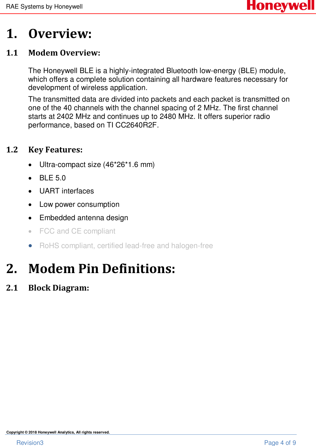 RAE Systems by Honeywell       Revision3  Page 4 of 9 Copyright © 2018 Honeywell Analytics, All rights reserved. 1. Overview: 1.1 Modem Overview: The Honeywell BLE is a highly-integrated Bluetooth low-energy (BLE) module, which offers a complete solution containing all hardware features necessary for development of wireless application.  The transmitted data are divided into packets and each packet is transmitted on one of the 40 channels with the channel spacing of 2 MHz. The first channel starts at 2402 MHz and continues up to 2480 MHz. It offers superior radio performance, based on TI CC2640R2F.  1.2 Key Features:   Ultra-compact size (46*26*1.6 mm)   BLE 5.0   UART interfaces   Low power consumption   Embedded antenna design   FCC and CE compliant  RoHS compliant, certified lead-free and halogen-free 2. Modem Pin Definitions: 2.1 Block Diagram: 