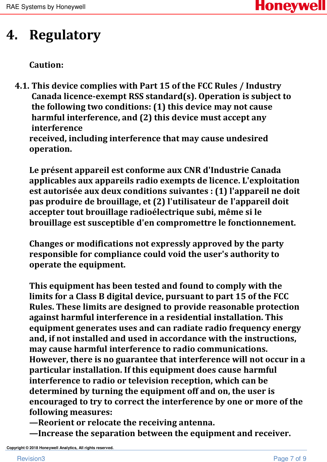 RAE Systems by Honeywell       Revision3  Page 7 of 9 Copyright © 2018 Honeywell Analytics, All rights reserved. 4. Regulatory  Caution:  4.1. This device complies with Part 15 of the FCC Rules / Industry Canada licence-exempt RSS standard(s). Operation is subject to the following two conditions: (1) this device may not cause harmful interference, and (2) this device must accept any interference received, including interference that may cause undesired operation.  Le présent appareil est conforme aux CNR d&apos;Industrie Canada applicables aux appareils radio exempts de licence. L&apos;exploitation est autorisée aux deux conditions suivantes : (1) l&apos;appareil ne doit pas produire de brouillage, et (2) l&apos;utilisateur de l&apos;appareil doit accepter tout brouillage radioélectrique subi, même si le brouillage est susceptible d&apos;en compromettre le fonctionnement.  Changes or modifications not expressly approved by the party responsible for compliance could void the user&apos;s authority to operate the equipment.  This equipment has been tested and found to comply with the limits for a Class B digital device, pursuant to part 15 of the FCC Rules. These limits are designed to provide reasonable protection against harmful interference in a residential installation. This equipment generates uses and can radiate radio frequency energy and, if not installed and used in accordance with the instructions, may cause harmful interference to radio communications. However, there is no guarantee that interference will not occur in a particular installation. If this equipment does cause harmful interference to radio or television reception, which can be determined by turning the equipment off and on, the user is encouraged to try to correct the interference by one or more of the following measures: —Reorient or relocate the receiving antenna. —Increase the separation between the equipment and receiver. 