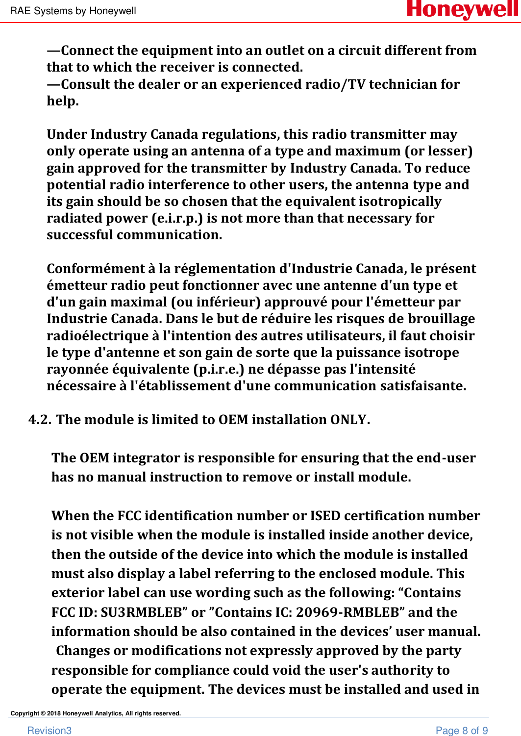 RAE Systems by Honeywell       Revision3  Page 8 of 9 Copyright © 2018 Honeywell Analytics, All rights reserved. —Connect the equipment into an outlet on a circuit different from that to which the receiver is connected. —Consult the dealer or an experienced radio/TV technician for help.  Under Industry Canada regulations, this radio transmitter may only operate using an antenna of a type and maximum (or lesser) gain approved for the transmitter by Industry Canada. To reduce potential radio interference to other users, the antenna type and its gain should be so chosen that the equivalent isotropically radiated power (e.i.r.p.) is not more than that necessary for successful communication.   Conformément à la réglementation d&apos;Industrie Canada, le présent émetteur radio peut fonctionner avec une antenne d&apos;un type et d&apos;un gain maximal (ou inférieur) approuvé pour l&apos;émetteur par Industrie Canada. Dans le but de réduire les risques de brouillage radioélectrique à l&apos;intention des autres utilisateurs, il faut choisir le type d&apos;antenne et son gain de sorte que la puissance isotrope rayonnée équivalente (p.i.r.e.) ne dépasse pas l&apos;intensité nécessaire à l&apos;établissement d&apos;une communication satisfaisante.  4.2. The module is limited to OEM installation ONLY.  The OEM integrator is responsible for ensuring that the end-user has no manual instruction to remove or install module.  When the FCC identification number or ISED certification number is not visible when the module is installed inside another device, then the outside of the device into which the module is installed must also display a label referring to the enclosed module. This exterior label can use wording such as the following: “Contains FCC ID: SU3RMBLEB” or ”Contains IC: 20969-RMBLEB” and the information should be also contained in the devices’ user manual. Changes or modifications not expressly approved by the party responsible for compliance could void the user&apos;s authority to operate the equipment. The devices must be installed and used in 