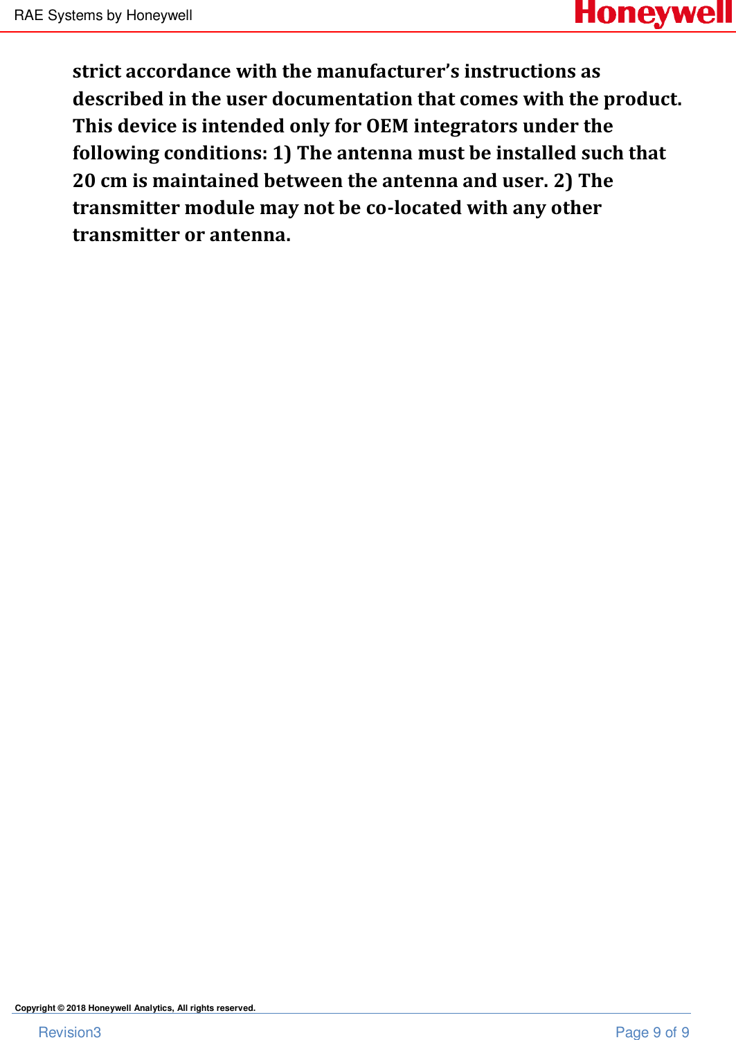 RAE Systems by Honeywell       Revision3  Page 9 of 9 Copyright © 2018 Honeywell Analytics, All rights reserved. strict accordance with the manufacturer’s instructions as described in the user documentation that comes with the product. This device is intended only for OEM integrators under the following conditions: 1) The antenna must be installed such that 20 cm is maintained between the antenna and user. 2) The transmitter module may not be co-located with any other transmitter or antenna.    