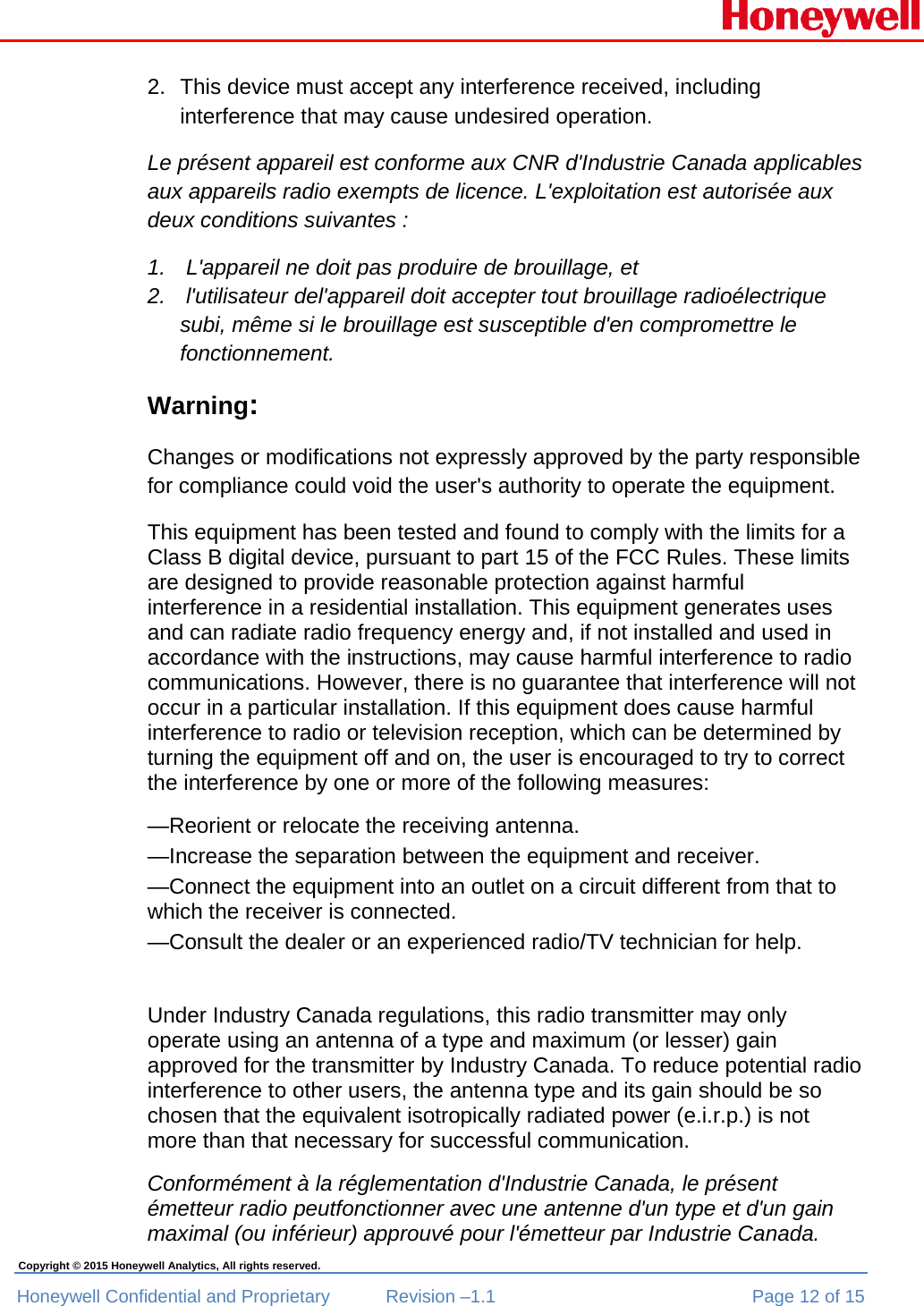  Honeywell Confidential and Proprietary  Revision –1.1  Page 12 of 15 Copyright © 2015 Honeywell Analytics, All rights reserved. 2.  This device must accept any interference received, including interference that may cause undesired operation. Le présent appareil est conforme aux CNR d&apos;Industrie Canada applicables aux appareils radio exempts de licence. L&apos;exploitation est autorisée aux deux conditions suivantes :  1.   L&apos;appareil ne doit pas produire de brouillage, et  2.   l&apos;utilisateur del&apos;appareil doit accepter tout brouillage radioélectrique subi, même si le brouillage est susceptible d&apos;en compromettre le fonctionnement. Warning: Changes or modifications not expressly approved by the party responsible for compliance could void the user&apos;s authority to operate the equipment. This equipment has been tested and found to comply with the limits for a Class B digital device, pursuant to part 15 of the FCC Rules. These limits are designed to provide reasonable protection against harmful interference in a residential installation. This equipment generates uses and can radiate radio frequency energy and, if not installed and used in accordance with the instructions, may cause harmful interference to radio communications. However, there is no guarantee that interference will not occur in a particular installation. If this equipment does cause harmful interference to radio or television reception, which can be determined by turning the equipment off and on, the user is encouraged to try to correct the interference by one or more of the following measures: —Reorient or relocate the receiving antenna. —Increase the separation between the equipment and receiver. —Connect the equipment into an outlet on a circuit different from that to which the receiver is connected. —Consult the dealer or an experienced radio/TV technician for help.  Under Industry Canada regulations, this radio transmitter may only operate using an antenna of a type and maximum (or lesser) gain approved for the transmitter by Industry Canada. To reduce potential radio interference to other users, the antenna type and its gain should be so chosen that the equivalent isotropically radiated power (e.i.r.p.) is not more than that necessary for successful communication.  Conformément à la réglementation d&apos;Industrie Canada, le présent émetteur radio peutfonctionner avec une antenne d&apos;un type et d&apos;un gain maximal (ou inférieur) approuvé pour l&apos;émetteur par Industrie Canada. 