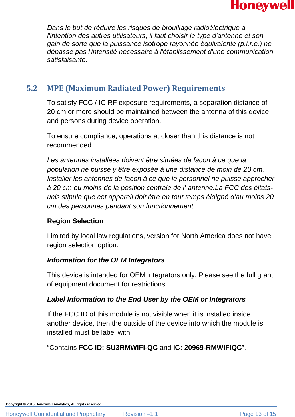  Honeywell Confidential and Proprietary  Revision –1.1  Page 13 of 15 Copyright © 2015 Honeywell Analytics, All rights reserved. Dans le but de réduire les risques de brouillage radioélectrique à l&apos;intention des autres utilisateurs, il faut choisir le type d&apos;antenne et son gain de sorte que la puissance isotrope rayonnée équivalente (p.i.r.e.) ne dépasse pas l&apos;intensité nécessaire à l&apos;établissement d&apos;une communication satisfaisante.  5.2 MPE(MaximumRadiatedPower)RequirementsTo satisfy FCC / IC RF exposure requirements, a separation distance of 20 cm or more should be maintained between the antenna of this device and persons during device operation. To ensure compliance, operations at closer than this distance is not recommended.  Les antennes installées doivent être situées de facon à ce que la population ne puisse y être exposée à une distance de moin de 20 cm. Installer les antennes de facon à ce que le personnel ne puisse approcher à 20 cm ou moins de la position centrale de l’ antenne.La FCC des éltats-unis stipule que cet appareil doit être en tout temps éloigné d’au moins 20 cm des personnes pendant son functionnement. Region Selection Limited by local law regulations, version for North America does not have region selection option. Information for the OEM Integrators This device is intended for OEM integrators only. Please see the full grant of equipment document for restrictions. Label Information to the End User by the OEM or Integrators If the FCC ID of this module is not visible when it is installed inside another device, then the outside of the device into which the module is installed must be label with  “Contains FCC ID: SU3RMWIFI-QC and IC: 20969-RMWIFIQC”.  