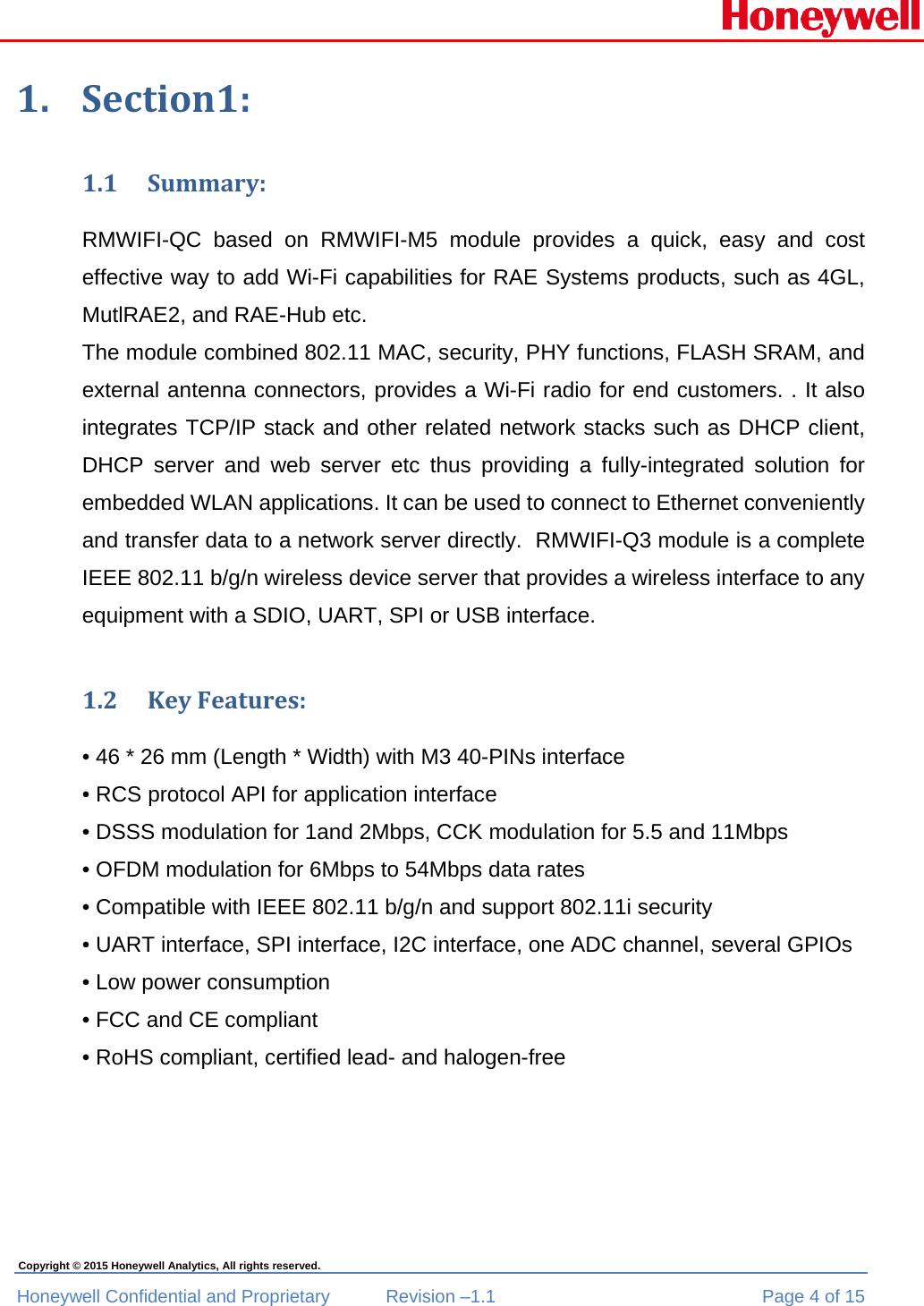  Honeywell Confidential and Proprietary  Revision –1.1  Page 4 of 15 Copyright © 2015 Honeywell Analytics, All rights reserved. 1. Section1:1.1 Summary:RMWIFI-QC based on RMWIFI-M5 module provides a quick, easy and cost effective way to add Wi-Fi capabilities for RAE Systems products, such as 4GL, MutlRAE2, and RAE-Hub etc.  The module combined 802.11 MAC, security, PHY functions, FLASH SRAM, and external antenna connectors, provides a Wi-Fi radio for end customers. . It also integrates TCP/IP stack and other related network stacks such as DHCP client, DHCP server and web server etc thus providing a fully-integrated solution for embedded WLAN applications. It can be used to connect to Ethernet conveniently and transfer data to a network server directly.  RMWIFI-Q3 module is a complete IEEE 802.11 b/g/n wireless device server that provides a wireless interface to any equipment with a SDIO, UART, SPI or USB interface. 1.2 KeyFeatures:• 46 * 26 mm (Length * Width) with M3 40-PINs interface • RCS protocol API for application interface • DSSS modulation for 1and 2Mbps, CCK modulation for 5.5 and 11Mbps • OFDM modulation for 6Mbps to 54Mbps data rates • Compatible with IEEE 802.11 b/g/n and support 802.11i security • UART interface, SPI interface, I2C interface, one ADC channel, several GPIOs • Low power consumption • FCC and CE compliant • RoHS compliant, certified lead- and halogen-free  