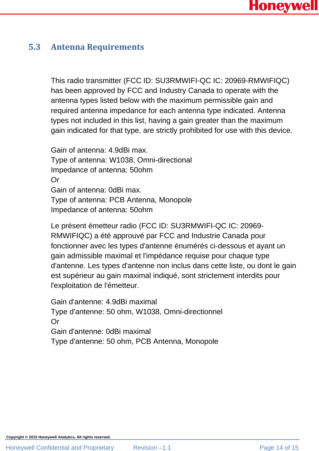  Honeywell Confidential and Proprietary  Revision –1.1  Page 14 of 15 Copyright © 2015 Honeywell Analytics, All rights reserved. 5.3 AntennaRequirementsThis radio transmitter (FCC ID: SU3RMWIFI-QC IC: 20969-RMWIFIQC) has been approved by FCC and Industry Canada to operate with the antenna types listed below with the maximum permissible gain and required antenna impedance for each antenna type indicated. Antenna types not included in this list, having a gain greater than the maximum gain indicated for that type, are strictly prohibited for use with this device.  Gain of antenna: 4.9dBi max. Type of antenna: W1038, Omni-directional Impedance of antenna: 50ohm  Or Gain of antenna: 0dBi max. Type of antenna: PCB Antenna, Monopole Impedance of antenna: 50ohm Le présent émetteur radio (FCC ID: SU3RMWIFI-QC IC: 20969-RMWIFIQC) a été approuvé par FCC and Industrie Canada pour fonctionner avec les types d&apos;antenne énumérés ci-dessous et ayant un gain admissible maximal et l&apos;impédance requise pour chaque type d&apos;antenne. Les types d&apos;antenne non inclus dans cette liste, ou dont le gain est supérieur au gain maximal indiqué, sont strictement interdits pour l&apos;exploitation de l&apos;émetteur. Gain d&apos;antenne: 4.9dBi maximal Type d&apos;antenne: 50 ohm, W1038, Omni-directionnel Or Gain d&apos;antenne: 0dBi maximal Type d&apos;antenne: 50 ohm, PCB Antenna, Monopole   