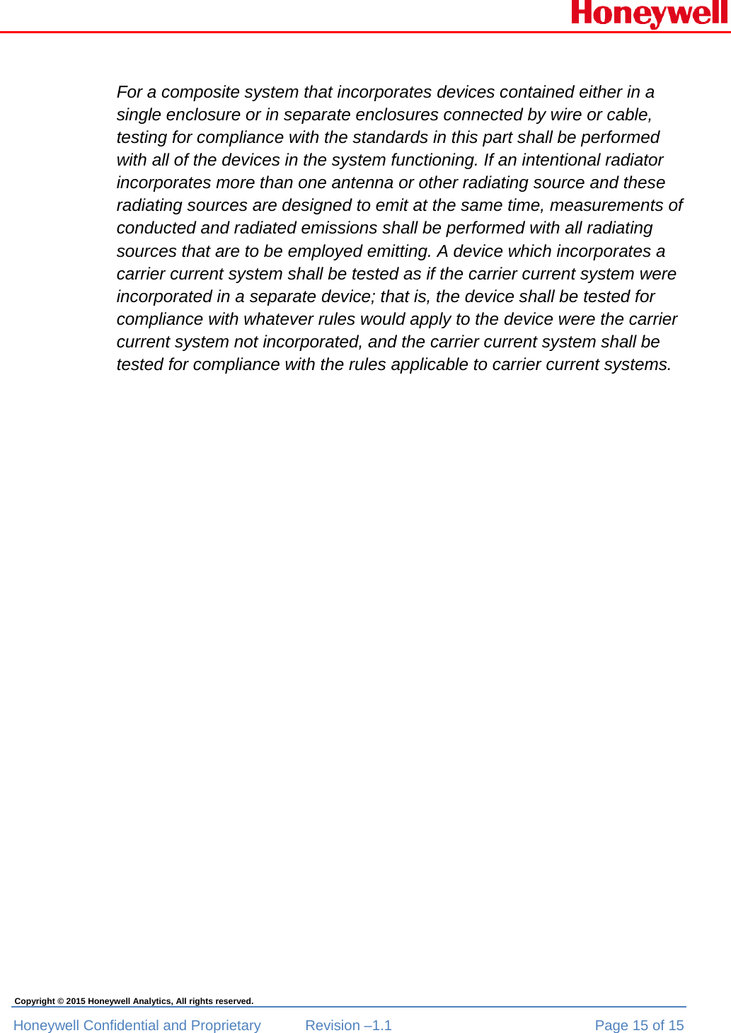  Honeywell Confidential and Proprietary  Revision –1.1  Page 15 of 15 Copyright © 2015 Honeywell Analytics, All rights reserved.  For a composite system that incorporates devices contained either in a single enclosure or in separate enclosures connected by wire or cable, testing for compliance with the standards in this part shall be performed with all of the devices in the system functioning. If an intentional radiator incorporates more than one antenna or other radiating source and these radiating sources are designed to emit at the same time, measurements of conducted and radiated emissions shall be performed with all radiating sources that are to be employed emitting. A device which incorporates a carrier current system shall be tested as if the carrier current system were incorporated in a separate device; that is, the device shall be tested for compliance with whatever rules would apply to the device were the carrier current system not incorporated, and the carrier current system shall be tested for compliance with the rules applicable to carrier current systems. 