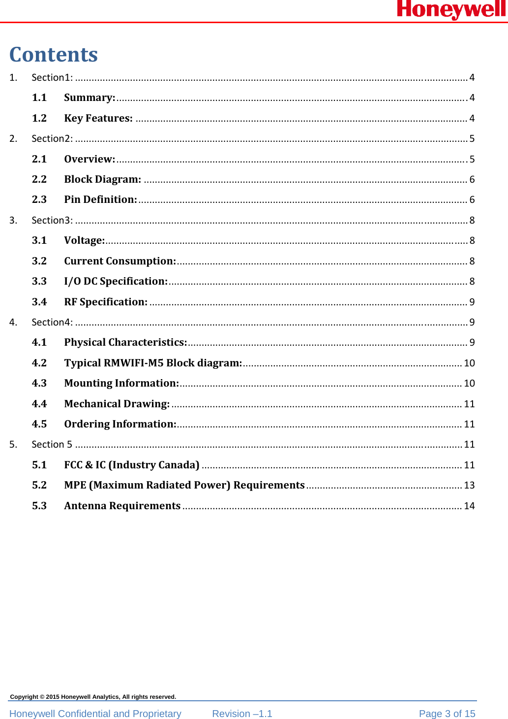  Honeywell Confidential and Proprietary  Revision –1.1  Page 3 of 15 Copyright © 2015 Honeywell Analytics, All rights reserved. Contents1.Section1:...............................................................................................................................................41.1Summary:................................................................................................................................41.2KeyFeatures:.........................................................................................................................42.Section2:...............................................................................................................................................52.1Overview:................................................................................................................................52.2BlockDiagram:......................................................................................................................62.3PinDefinition:........................................................................................................................63.Section3:...............................................................................................................................................83.1Voltage:....................................................................................................................................83.2CurrentConsumption:..........................................................................................................83.3I/ODCSpecification:.............................................................................................................83.4RFSpecification:....................................................................................................................94.Section4:...............................................................................................................................................94.1PhysicalCharacteristics:......................................................................................................94.2TypicalRMWIFI‐M5Blockdiagram:................................................................................104.3MountingInformation:.......................................................................................................104.4MechanicalDrawing:..........................................................................................................114.5OrderingInformation:........................................................................................................115.Section5.............................................................................................................................................115.1FCC&amp;IC(IndustryCanada)...............................................................................................115.2MPE(MaximumRadiatedPower)Requirements.........................................................135.3AntennaRequirements......................................................................................................14