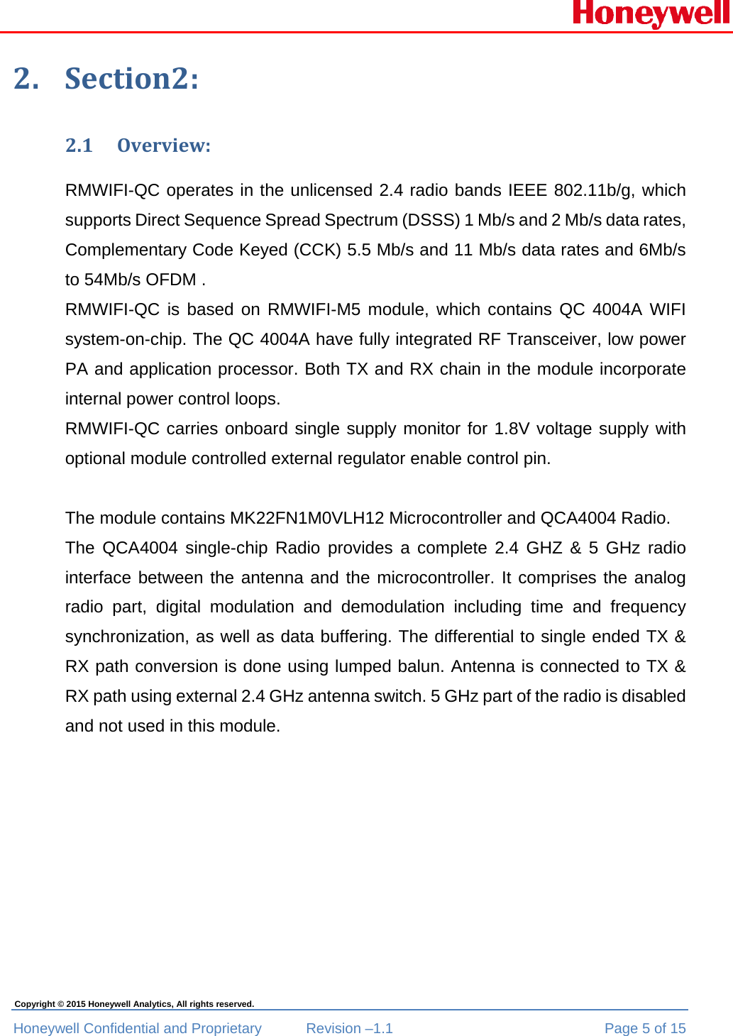  Honeywell Confidential and Proprietary  Revision –1.1  Page 5 of 15 Copyright © 2015 Honeywell Analytics, All rights reserved. 2. Section2:2.1 Overview:RMWIFI-QC operates in the unlicensed 2.4 radio bands IEEE 802.11b/g, which supports Direct Sequence Spread Spectrum (DSSS) 1 Mb/s and 2 Mb/s data rates, Complementary Code Keyed (CCK) 5.5 Mb/s and 11 Mb/s data rates and 6Mb/s to 54Mb/s OFDM .  RMWIFI-QC is based on RMWIFI-M5 module, which contains QC 4004A WIFI system-on-chip. The QC 4004A have fully integrated RF Transceiver, low power PA and application processor. Both TX and RX chain in the module incorporate internal power control loops. RMWIFI-QC carries onboard single supply monitor for 1.8V voltage supply with optional module controlled external regulator enable control pin.  The module contains MK22FN1M0VLH12 Microcontroller and QCA4004 Radio.  The QCA4004 single-chip Radio provides a complete 2.4 GHZ &amp; 5 GHz radio interface between the antenna and the microcontroller. It comprises the analog radio part, digital modulation and demodulation including time and frequency synchronization, as well as data buffering. The differential to single ended TX &amp; RX path conversion is done using lumped balun. Antenna is connected to TX &amp; RX path using external 2.4 GHz antenna switch. 5 GHz part of the radio is disabled and not used in this module.         