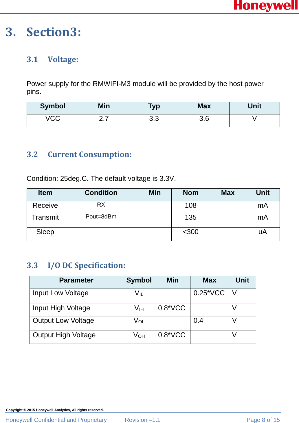  Honeywell Confidential and Proprietary  Revision –1.1  Page 8 of 15 Copyright © 2015 Honeywell Analytics, All rights reserved. 3. Section3:3.1 Voltage:Power supply for the RMWIFI-M3 module will be provided by the host power pins. Symbol  Min  Typ  Max  Unit VCC 2.7  3.3  3.6  V  3.2 CurrentConsumption:Condition: 25deg.C. The default voltage is 3.3V. Item  Condition  Min  Nom  Max  Unit Receive  RX   108   mA Transmit  Pout=8dBm  135   mA Sleep    &lt;300  uA 3.3 I/ODCSpecification:Parameter  Symbol Min  Max  Unit Input Low Voltage  VIL   0.25*VCC V Input High Voltage   VIH 0.8*VCC   V Output Low Voltage  VOL   0.4  V Output High Voltage  VOH 0.8*VCC   V 