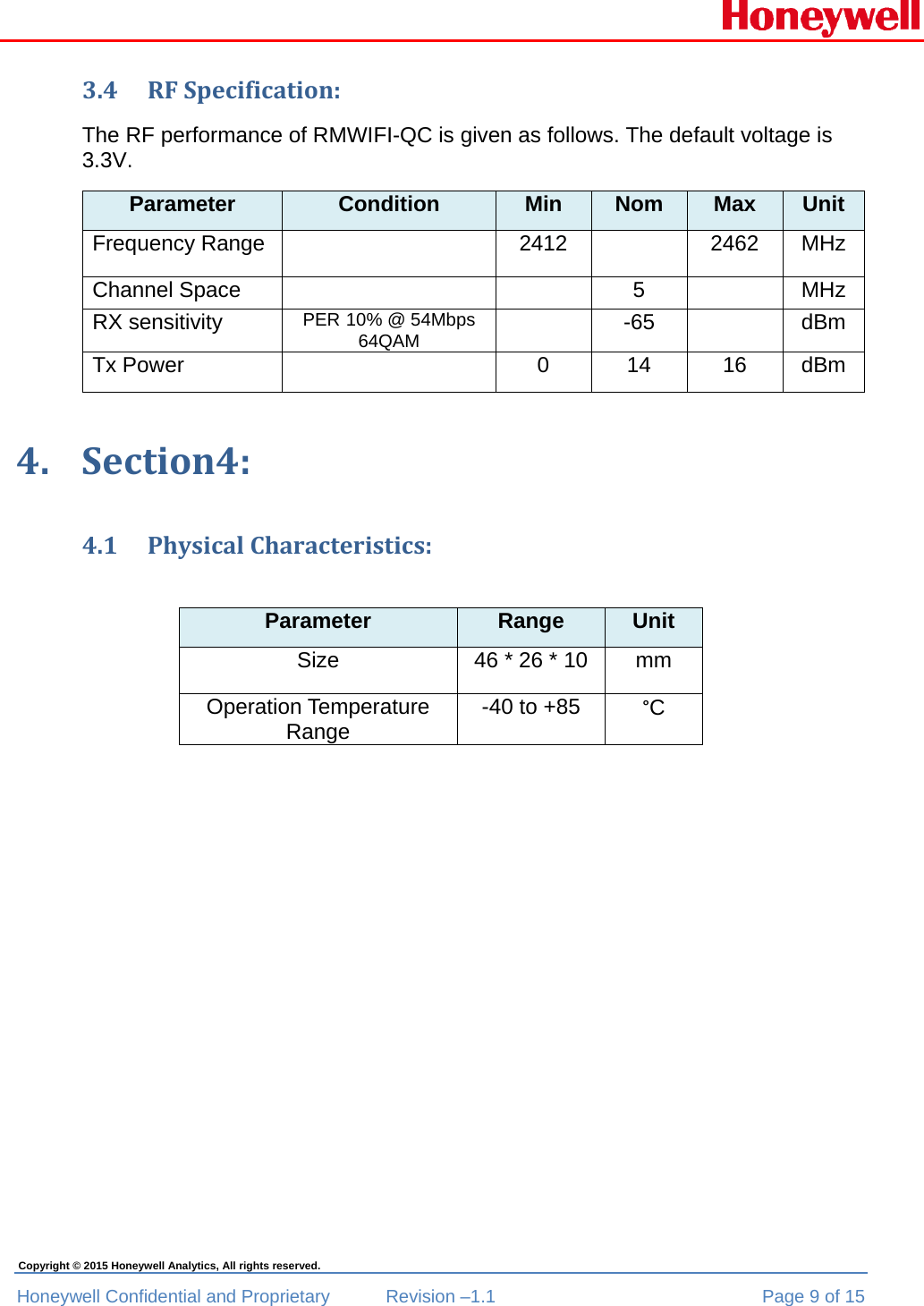  Honeywell Confidential and Proprietary  Revision –1.1  Page 9 of 15 Copyright © 2015 Honeywell Analytics, All rights reserved. 3.4 RFSpecification:The RF performance of RMWIFI-QC is given as follows. The default voltage is 3.3V. Parameter  Condition  Min  Nom  Max  Unit Frequency Range   2412   2462  MHz Channel Space      5    MHz RX sensitivity  PER 10% @ 54Mbps 64QAM  -65  dBm Tx Power    0  14  16  dBm 4. Section4:4.1 PhysicalCharacteristics:Parameter  Range  Unit Size  46 * 26 * 10  mm Operation Temperature Range  -40 to +85  °C 