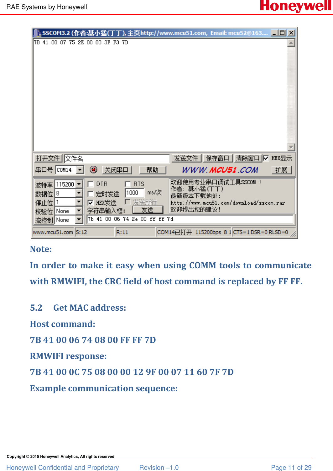 RAE Systems by Honeywell Honeywell Confidential and Proprietary  Revision –1.0  Page 11 of 29 Copyright © 2015 Honeywell Analytics, All rights reserved.  Note:  In order to make it easy when using COMM tools to communicate with RMWIFI, the CRC field of host command is replaced by FF FF.  5.2 Get MAC address: Host command: 7B 41 00 06 74 08 00 FF FF 7D RMWIFI response: 7B 41 00 0C 75 08 00 00 12 9F 00 07 11 60 7F 7D Example communication sequence: 