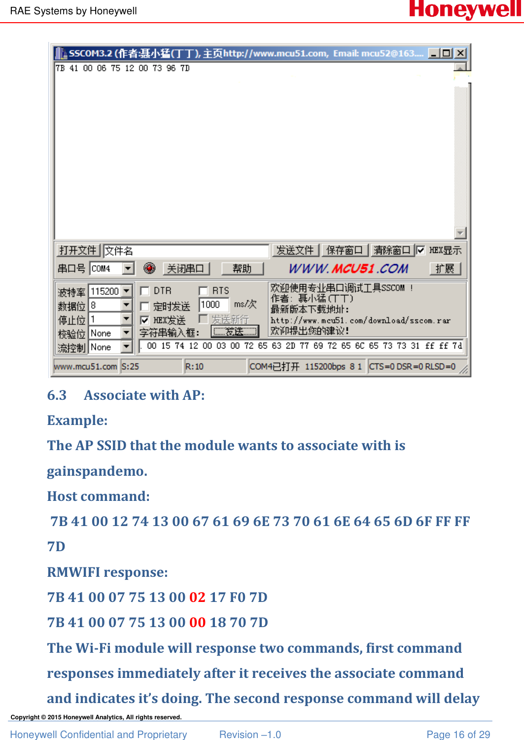 RAE Systems by Honeywell Honeywell Confidential and Proprietary  Revision –1.0  Page 16 of 29 Copyright © 2015 Honeywell Analytics, All rights reserved.  6.3 Associate with AP: Example: The AP SSID that the module wants to associate with is gainspandemo. Host command:  7B 41 00 12 74 13 00 67 61 69 6E 73 70 61 6E 64 65 6D 6F FF FF 7D RMWIFI response: 7B 41 00 07 75 13 00 02 17 F0 7D 7B 41 00 07 75 13 00 00 18 70 7D The Wi-Fi module will response two commands, first command responses immediately after it receives the associate command and indicates it’s doing. The second response command will delay 