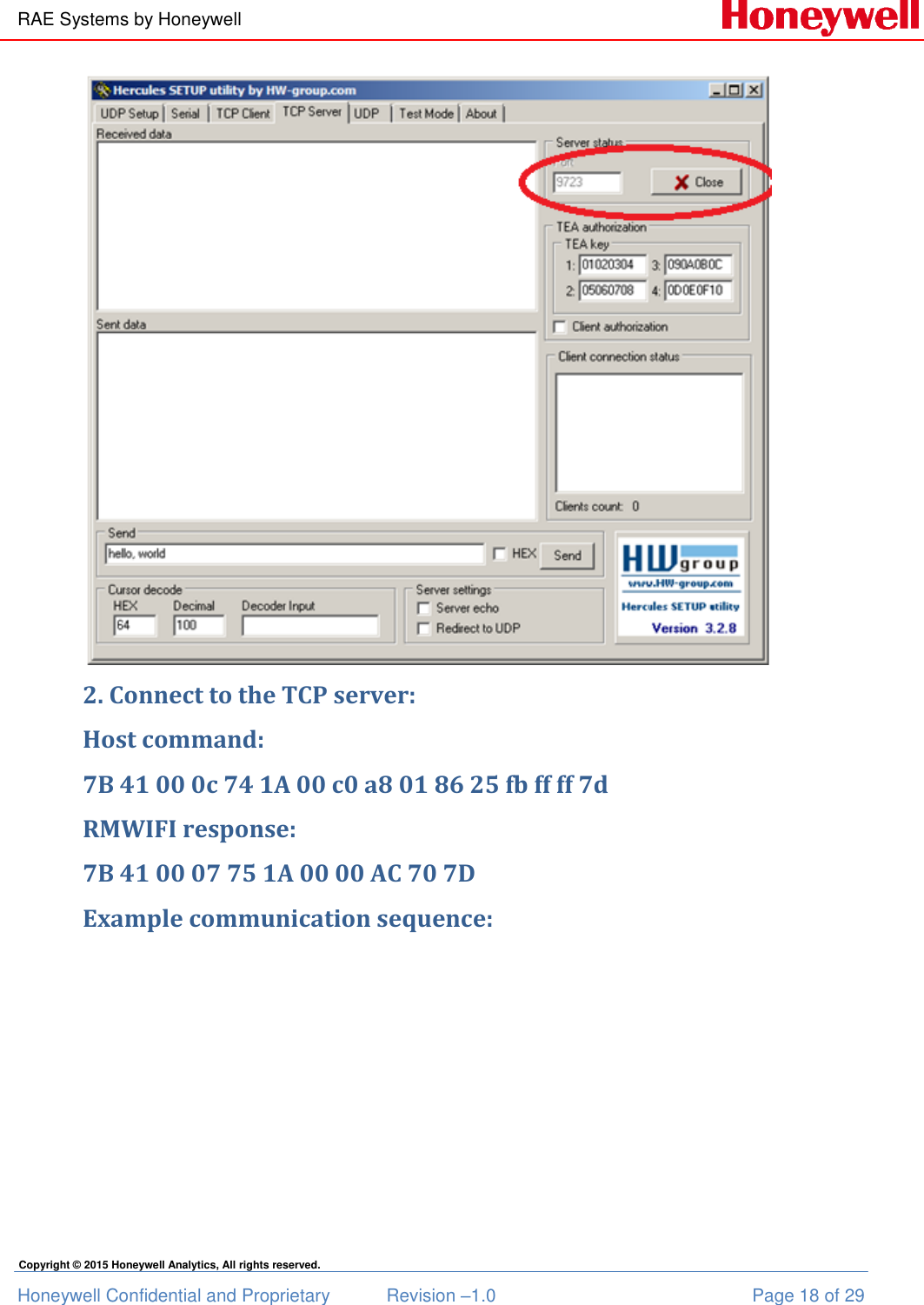 RAE Systems by Honeywell Honeywell Confidential and Proprietary  Revision –1.0  Page 18 of 29 Copyright © 2015 Honeywell Analytics, All rights reserved.  2. Connect to the TCP server: Host command: 7B 41 00 0c 74 1A 00 c0 a8 01 86 25 fb ff ff 7d RMWIFI response: 7B 41 00 07 75 1A 00 00 AC 70 7D Example communication sequence: 