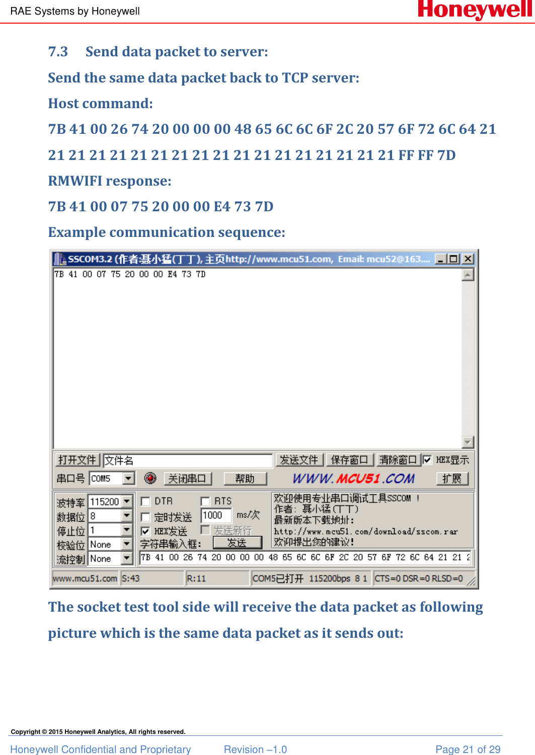 RAE Systems by Honeywell Honeywell Confidential and Proprietary  Revision –1.0  Page 21 of 29 Copyright © 2015 Honeywell Analytics, All rights reserved. 7.3 Send data packet to server: Send the same data packet back to TCP server: Host command: 7B 41 00 26 74 20 00 00 00 48 65 6C 6C 6F 2C 20 57 6F 72 6C 64 21 21 21 21 21 21 21 21 21 21 21 21 21 21 21 21 21 21 FF FF 7D RMWIFI response: 7B 41 00 07 75 20 00 00 E4 73 7D Example communication sequence:  The socket test tool side will receive the data packet as following picture which is the same data packet as it sends out: 