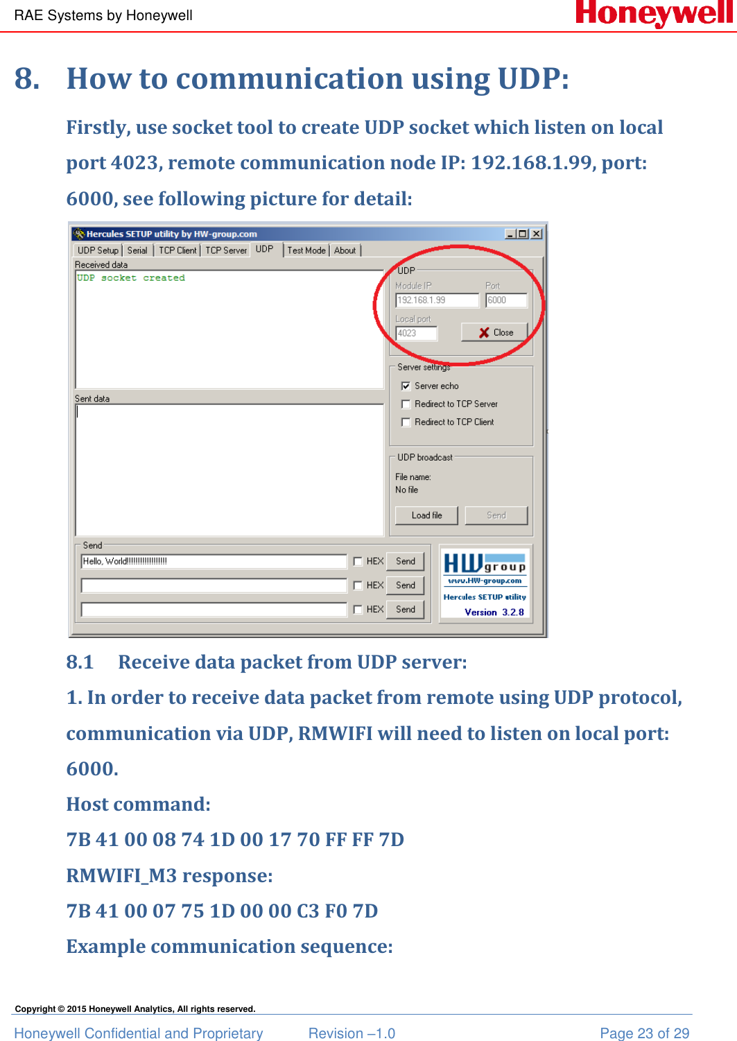 RAE Systems by Honeywell Honeywell Confidential and Proprietary  Revision –1.0  Page 23 of 29 Copyright © 2015 Honeywell Analytics, All rights reserved. 8. How to communication using UDP: Firstly, use socket tool to create UDP socket which listen on local port 4023, remote communication node IP: 192.168.1.99, port: 6000, see following picture for detail:  8.1 Receive data packet from UDP server: 1. In order to receive data packet from remote using UDP protocol, communication via UDP, RMWIFI will need to listen on local port: 6000. Host command: 7B 41 00 08 74 1D 00 17 70 FF FF 7D RMWIFI_M3 response: 7B 41 00 07 75 1D 00 00 C3 F0 7D Example communication sequence: 