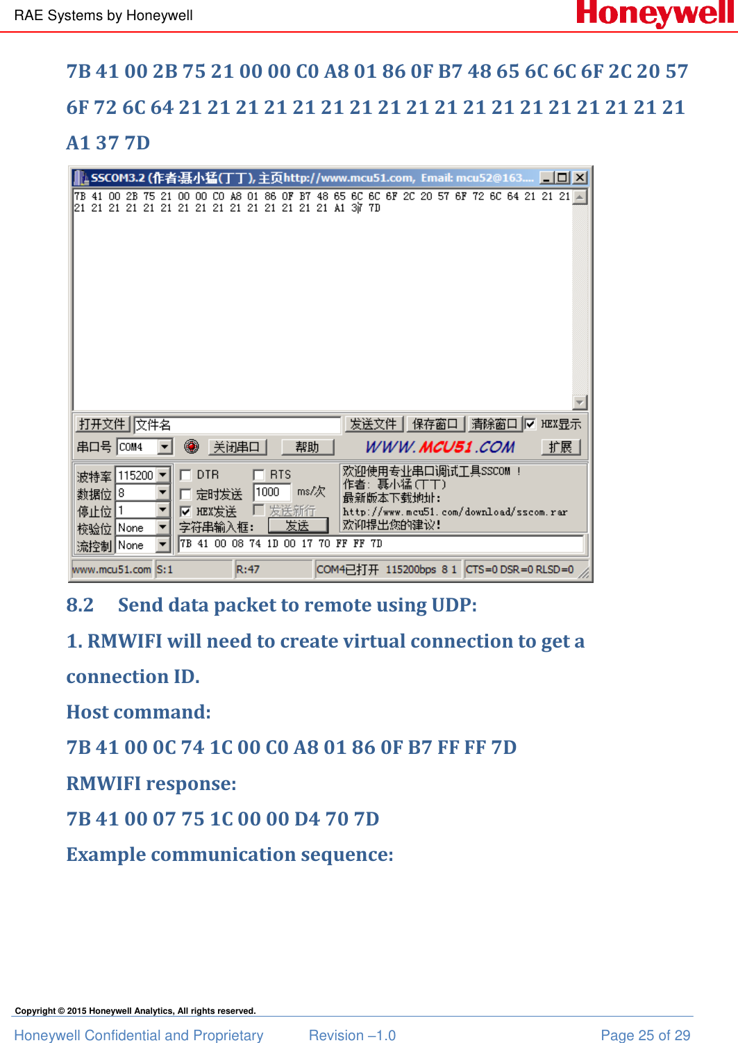 RAE Systems by Honeywell Honeywell Confidential and Proprietary  Revision –1.0  Page 25 of 29 Copyright © 2015 Honeywell Analytics, All rights reserved. 7B 41 00 2B 75 21 00 00 C0 A8 01 86 0F B7 48 65 6C 6C 6F 2C 20 57 6F 72 6C 64 21 21 21 21 21 21 21 21 21 21 21 21 21 21 21 21 21 21 A1 37 7D  8.2 Send data packet to remote using UDP: 1. RMWIFI will need to create virtual connection to get a connection ID. Host command: 7B 41 00 0C 74 1C 00 C0 A8 01 86 0F B7 FF FF 7D RMWIFI response: 7B 41 00 07 75 1C 00 00 D4 70 7D Example communication sequence: 