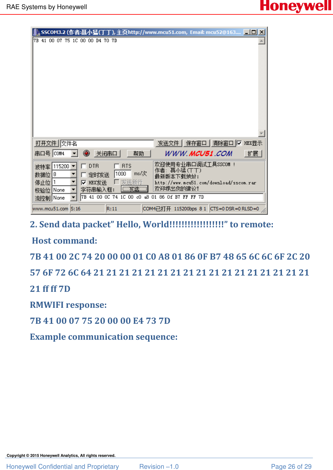 RAE Systems by Honeywell Honeywell Confidential and Proprietary  Revision –1.0  Page 26 of 29 Copyright © 2015 Honeywell Analytics, All rights reserved.    2. Send data packet” Hello, World!!!!!!!!!!!!!!!!!!” to remote:  Host command: 7B 41 00 2C 74 20 00 00 01 C0 A8 01 86 0F B7 48 65 6C 6C 6F 2C 20 57 6F 72 6C 64 21 21 21 21 21 21 21 21 21 21 21 21 21 21 21 21 21 21 ff ff 7D RMWIFI response: 7B 41 00 07 75 20 00 00 E4 73 7D Example communication sequence: 