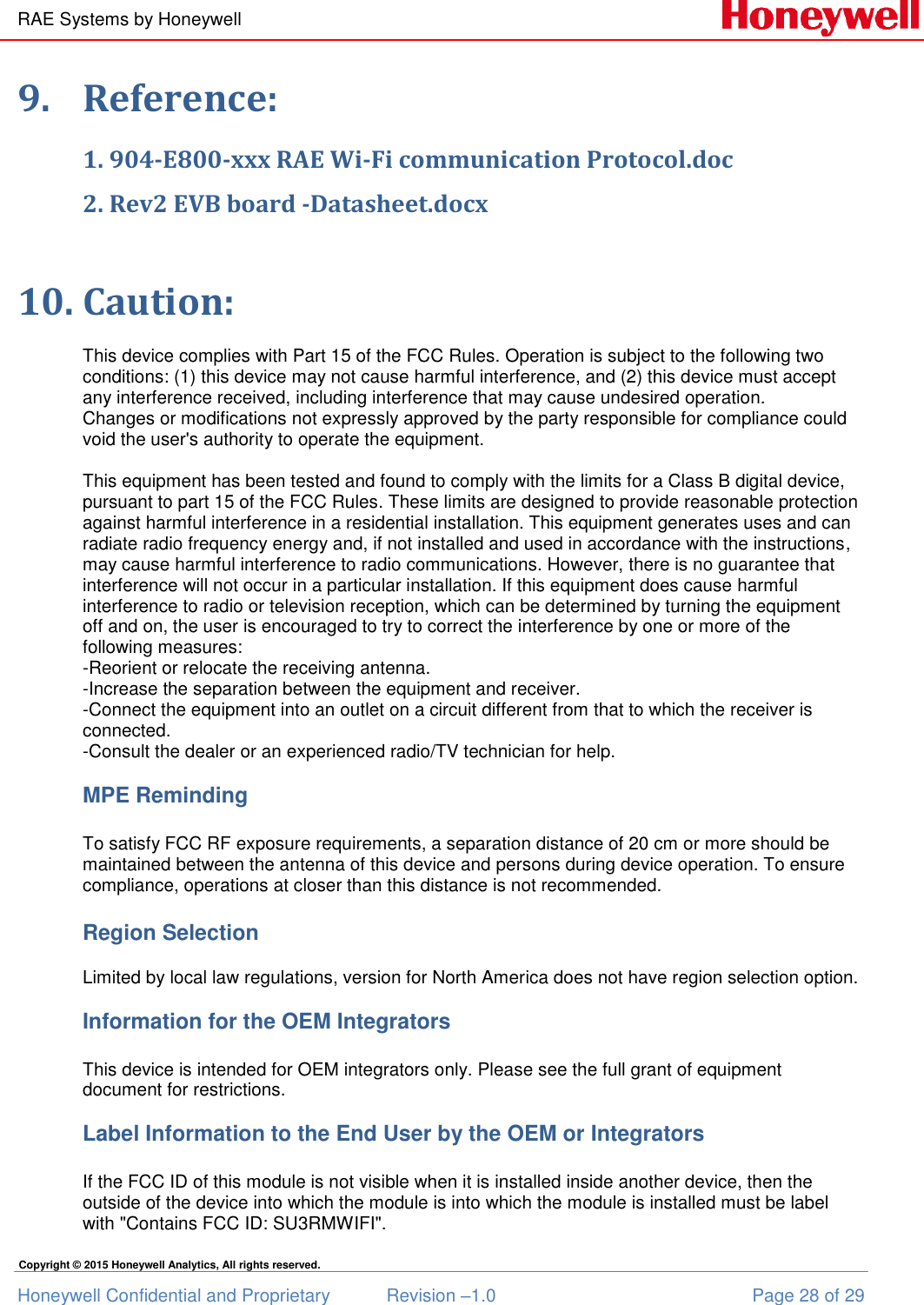 RAE Systems by Honeywell Honeywell Confidential and Proprietary  Revision –1.0  Page 28 of 29 Copyright © 2015 Honeywell Analytics, All rights reserved. 9. Reference: 1. 904-E800-xxx RAE Wi-Fi communication Protocol.doc  2. Rev2 EVB board -Datasheet.docx  10. Caution:  This device complies with Part 15 of the FCC Rules. Operation is subject to the following two conditions: (1) this device may not cause harmful interference, and (2) this device must accept any interference received, including interference that may cause undesired operation. Changes or modifications not expressly approved by the party responsible for compliance could void the user&apos;s authority to operate the equipment.  This equipment has been tested and found to comply with the limits for a Class B digital device, pursuant to part 15 of the FCC Rules. These limits are designed to provide reasonable protection against harmful interference in a residential installation. This equipment generates uses and can radiate radio frequency energy and, if not installed and used in accordance with the instructions, may cause harmful interference to radio communications. However, there is no guarantee that interference will not occur in a particular installation. If this equipment does cause harmful interference to radio or television reception, which can be determined by turning the equipment off and on, the user is encouraged to try to correct the interference by one or more of the following measures: -Reorient or relocate the receiving antenna. -Increase the separation between the equipment and receiver. -Connect the equipment into an outlet on a circuit different from that to which the receiver is connected. -Consult the dealer or an experienced radio/TV technician for help.  MPE Reminding  To satisfy FCC RF exposure requirements, a separation distance of 20 cm or more should be maintained between the antenna of this device and persons during device operation. To ensure compliance, operations at closer than this distance is not recommended.  Region Selection  Limited by local law regulations, version for North America does not have region selection option.  Information for the OEM Integrators  This device is intended for OEM integrators only. Please see the full grant of equipment document for restrictions.  Label Information to the End User by the OEM or Integrators  If the FCC ID of this module is not visible when it is installed inside another device, then the outside of the device into which the module is into which the module is installed must be label with &quot;Contains FCC ID: SU3RMWIFI&quot;. 