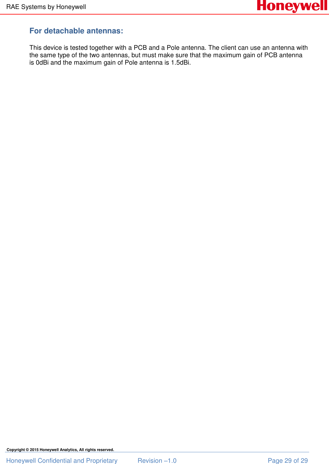 RAE Systems by Honeywell Honeywell Confidential and Proprietary  Revision –1.0  Page 29 of 29 Copyright © 2015 Honeywell Analytics, All rights reserved. For detachable antennas:  This device is tested together with a PCB and a Pole antenna. The client can use an antenna with the same type of the two antennas, but must make sure that the maximum gain of PCB antenna is 0dBi and the maximum gain of Pole antenna is 1.5dBi.    