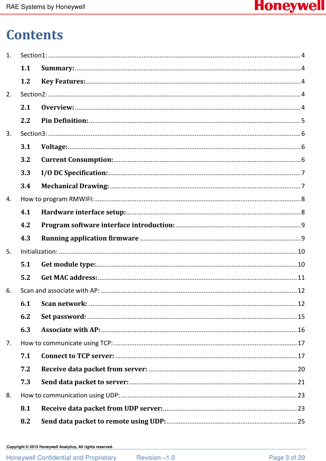 RAE Systems by Honeywell Honeywell Confidential and Proprietary  Revision –1.0  Page 3 of 29 Copyright © 2015 Honeywell Analytics, All rights reserved. Contents 1.  Section1: ............................................................................................................................................... 4 1.1 Summary: ................................................................................................................................ 4 1.2 Key Features:.......................................................................................................................... 4 2.  Section2: ............................................................................................................................................... 4 2.1 Overview: ................................................................................................................................ 4 2.2 Pin Definition: ........................................................................................................................ 5 3.  Section3: ............................................................................................................................................... 6 3.1 Voltage: .................................................................................................................................... 6 3.2 Current Consumption: .......................................................................................................... 6 3.3 I/O DC Specification: ............................................................................................................. 7 3.4 Mechanical Drawing: ............................................................................................................ 7 4.  How to program RMWIFI: ..................................................................................................................... 8 4.1 Hardware interface setup:................................................................................................... 8 4.2 Program software interface introduction: ....................................................................... 9 4.3 Running application firmware ........................................................................................... 9 5.  Initialization: ....................................................................................................................................... 10 5.1 Get module type:.................................................................................................................. 10 5.2 Get MAC address: ................................................................................................................. 11 6.  Scan and associate with AP: ............................................................................................................... 12 6.1 Scan network: ...................................................................................................................... 12 6.2 Set password: ....................................................................................................................... 15 6.3 Associate with AP: ............................................................................................................... 16 7.  How to communicate using TCP: ........................................................................................................ 17 7.1 Connect to TCP server: ....................................................................................................... 17 7.2 Receive data packet from server: .................................................................................... 20 7.3 Send data packet to server: ............................................................................................... 21 8.  How to communication using UDP: .................................................................................................... 23 8.1 Receive data packet from UDP server: ............................................................................ 23 8.2 Send data packet to remote using UDP: .......................................................................... 25  