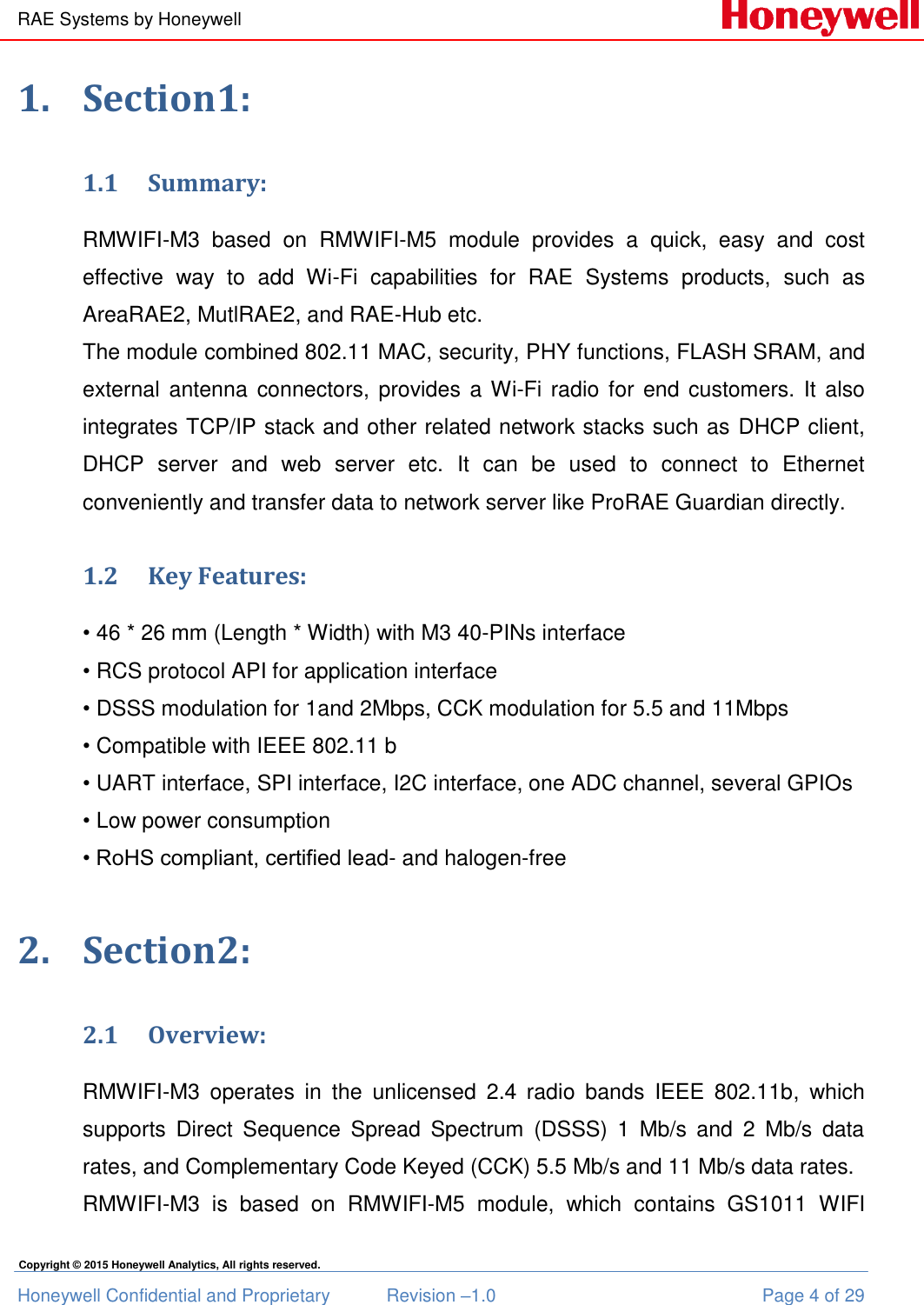 RAE Systems by Honeywell Honeywell Confidential and Proprietary  Revision –1.0  Page 4 of 29 Copyright © 2015 Honeywell Analytics, All rights reserved. 1. Section1: 1.1 Summary: RMWIFI-M3  based  on  RMWIFI-M5  module  provides  a  quick,  easy  and  cost effective  way  to  add  Wi-Fi  capabilities  for  RAE  Systems  products,  such  as AreaRAE2, MutlRAE2, and RAE-Hub etc.  The module combined 802.11 MAC, security, PHY functions, FLASH SRAM, and external antenna  connectors,  provides  a Wi-Fi radio for end customers. It also integrates TCP/IP stack and other related network stacks such as DHCP client, DHCP  server  and  web  server  etc.  It  can  be  used  to  connect  to  Ethernet conveniently and transfer data to network server like ProRAE Guardian directly.  1.2 Key Features: • 46 * 26 mm (Length * Width) with M3 40-PINs interface • RCS protocol API for application interface • DSSS modulation for 1and 2Mbps, CCK modulation for 5.5 and 11Mbps • Compatible with IEEE 802.11 b • UART interface, SPI interface, I2C interface, one ADC channel, several GPIOs • Low power consumption • RoHS compliant, certified lead- and halogen-free 2. Section2: 2.1 Overview: RMWIFI-M3  operates  in  the  unlicensed  2.4  radio  bands  IEEE  802.11b,  which supports  Direct  Sequence  Spread  Spectrum  (DSSS)  1  Mb/s  and  2  Mb/s  data rates, and Complementary Code Keyed (CCK) 5.5 Mb/s and 11 Mb/s data rates.  RMWIFI-M3  is  based  on  RMWIFI-M5  module,  which  contains  GS1011  WIFI 