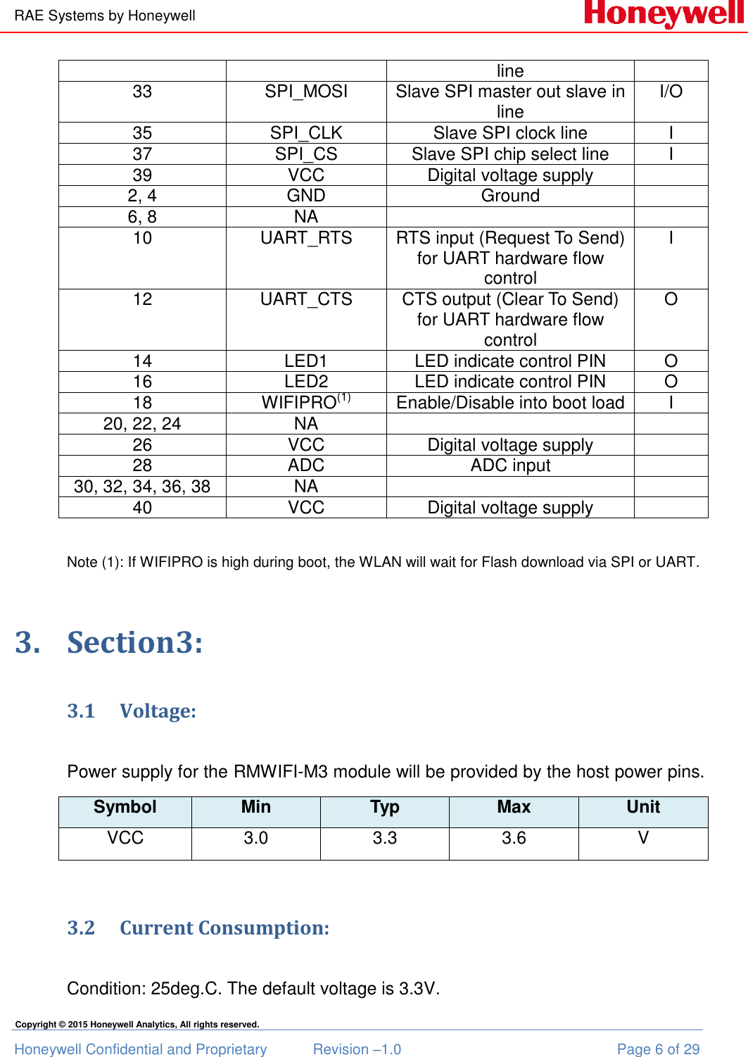 RAE Systems by Honeywell Honeywell Confidential and Proprietary  Revision –1.0  Page 6 of 29 Copyright © 2015 Honeywell Analytics, All rights reserved. line 33 SPI_MOSI Slave SPI master out slave in line I/O 35 SPI_CLK Slave SPI clock line I 37 SPI_CS Slave SPI chip select line I 39 VCC Digital voltage supply   2, 4 GND Ground  6, 8 NA   10 UART_RTS RTS input (Request To Send) for UART hardware flow control I 12 UART_CTS CTS output (Clear To Send) for UART hardware flow control O 14 LED1 LED indicate control PIN O 16 LED2 LED indicate control PIN O 18 WIFIPRO(1) Enable/Disable into boot load I 20, 22, 24 NA   26 VCC Digital voltage supply  28 ADC ADC input  30, 32, 34, 36, 38 NA   40 VCC Digital voltage supply  Note (1): If WIFIPRO is high during boot, the WLAN will wait for Flash download via SPI or UART. 3. Section3: 3.1 Voltage:  Power supply for the RMWIFI-M3 module will be provided by the host power pins. Symbol Min Typ Max Unit VCC 3.0 3.3 3.6 V  3.2 Current Consumption:  Condition: 25deg.C. The default voltage is 3.3V. 