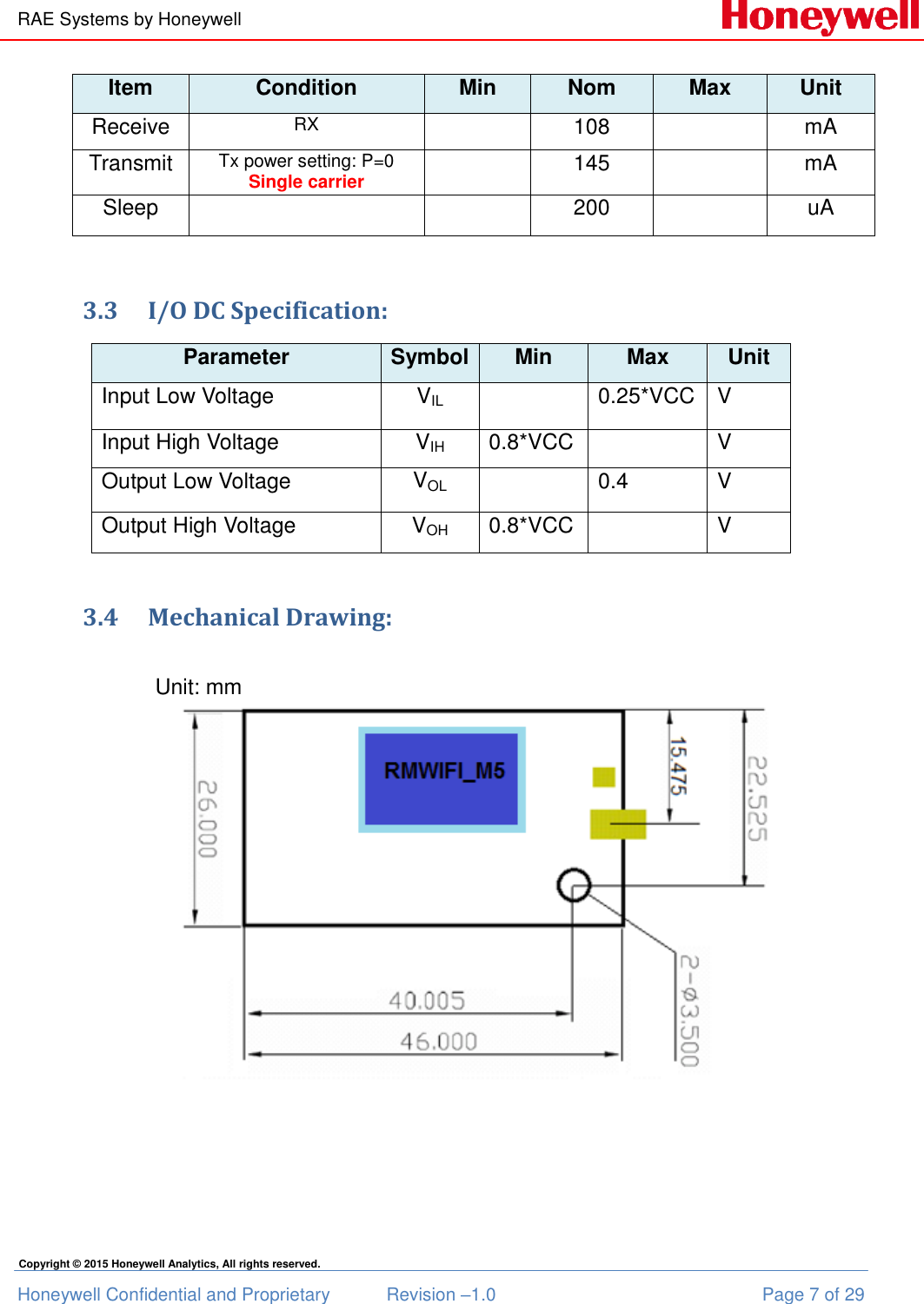 RAE Systems by Honeywell Honeywell Confidential and Proprietary  Revision –1.0  Page 7 of 29 Copyright © 2015 Honeywell Analytics, All rights reserved. Item Condition Min Nom Max Unit Receive RX  108  mA Transmit Tx power setting: P=0 Single carrier  145  mA Sleep   200  uA  3.3 I/O DC Specification: Parameter Symbol Min Max Unit Input Low Voltage VIL  0.25*VCC V Input High Voltage  VIH 0.8*VCC  V Output Low Voltage VOL  0.4 V Output High Voltage VOH 0.8*VCC  V  3.4 Mechanical Drawing:                         Unit: mm  