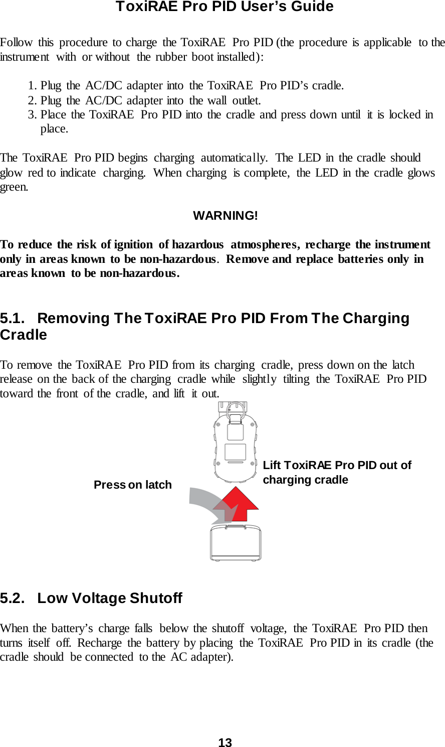 ToxiRAE Pro PID User’s Guide  13   Follow this procedure to charge the ToxiRAE  Pro PID (the procedure is applicable  to the instrument  with  or without  the rubber boot installed):   1. Plug the AC/DC adapter into the ToxiRAE  Pro PID’s cradle.  2. Plug the AC/DC adapter into the wall  outlet.  3. Place the ToxiRAE  Pro PID into the cradle and press down until  it is locked in place.  The ToxiRAE  Pro PID begins charging  automatically.  The LED in the cradle should glow  red to indicate  charging. When charging  is complete, the LED in the cradle glows green.  WARNING!  To reduce the risk of ignition  of hazardous  atmospheres, recharge the instrument only in areas known to be non-hazardous.  Remove and replace batteries only in areas known  to be non-hazardous.   5.1. Removing The ToxiRAE Pro PID From The Charging  Cradle  To remove the ToxiRAE Pro PID from its charging  cradle, press down on the latch release on the back of the charging cradle while slightly tilting the ToxiRAE  Pro PID toward the front of the cradle, and lift it out.    5.2. Low Voltage Shutoff  When the battery’s charge falls  below the shutoff  voltage,  the ToxiRAE  Pro PID then turns itself off. Recharge the battery by placing the ToxiRAE  Pro PID in its cradle (the cradle should  be connected  to the AC adapter).   Press on latch Lift ToxiRAE Pro PID out of charging cradle 