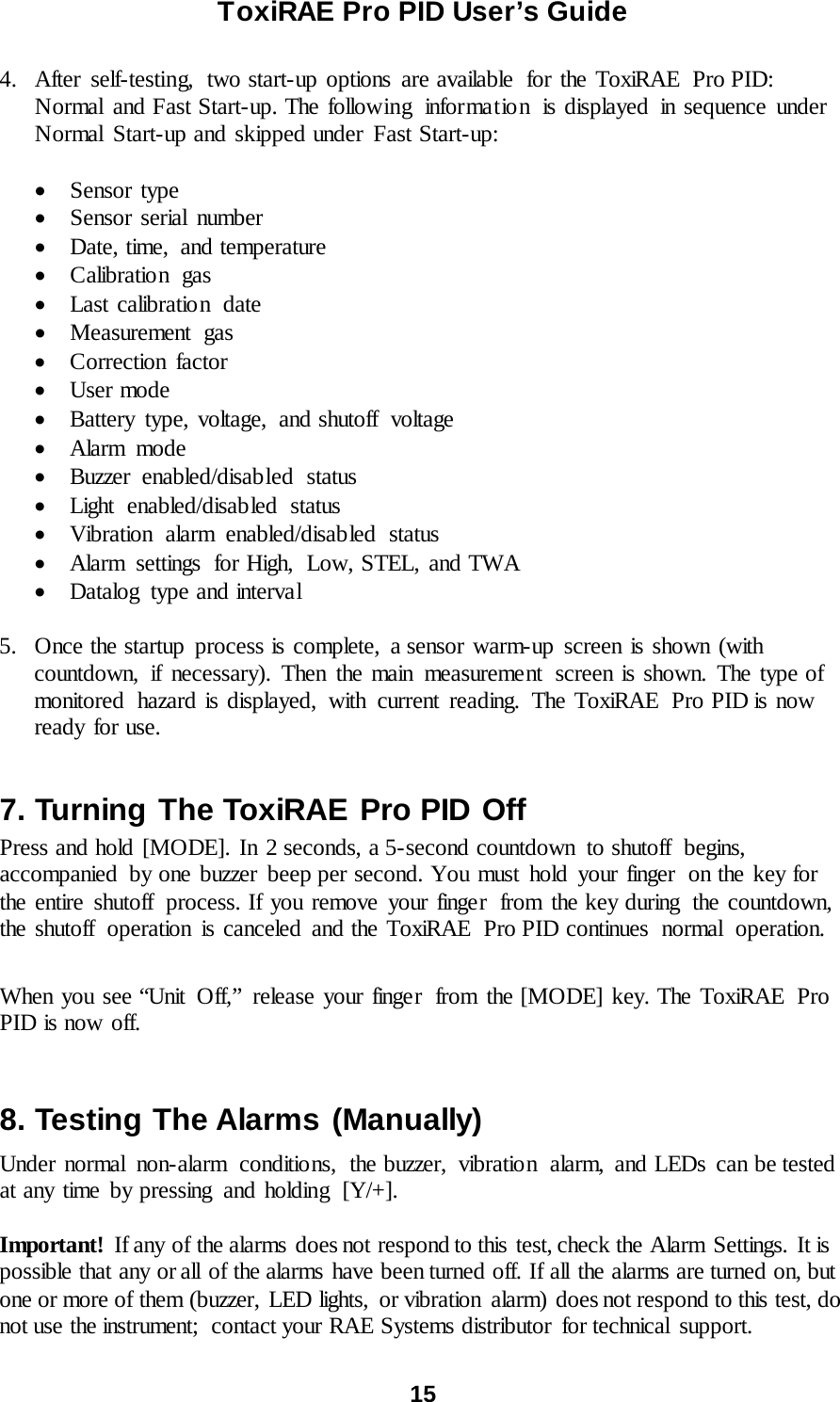ToxiRAE Pro PID User’s Guide  15   4. After self-testing,  two start-up options are available  for the ToxiRAE  Pro PID: Normal and Fast Start-up. The following  information  is displayed in sequence under Normal Start-up and skipped under Fast Start-up:  • Sensor type • Sensor serial number • Date, time,  and temperature • Calibratio n gas • Last calibration date • Measurement gas • Correction factor • User mode • Battery type, voltage, and shutoff  voltage • Alarm mode • Buzzer enabled/disabled status • Light enabled/disabled status • Vibration alarm enabled/disabled status • Alarm settings for High, Low, STEL, and TWA • Datalog  type and interval  5. Once the startup process is complete, a sensor warm-up screen is shown (with countdown, if necessary). Then the main measurement  screen is shown. The type of monitored hazard is displayed, with current reading. The ToxiRAE  Pro PID is now ready for use.  7. Turning The ToxiRAE Pro PID Off Press and hold [MODE]. In 2 seconds, a 5-second countdown  to shutoff  begins, accompanied  by one buzzer beep per second. You must hold your finger  on the key for the entire shutoff process. If you remove your finger  from the key during  the countdown, the shutoff  operation is canceled and the ToxiRAE  Pro PID continues normal operation.  When you see “Unit Off,” release your finger  from the [MODE] key. The ToxiRAE Pro PID is now off.  8. Testing The Alarms (Manually) Under normal non-alarm  conditions,  the buzzer,  vibration  alarm, and LEDs can be tested at any time by pressing and holding [Y/+].  Important!  If any of the alarms does not respond to this test, check the Alarm Settings. It is possible that any or all of the alarms have been turned off. If all the alarms are turned on, but one or more of them (buzzer, LED lights,  or vibration  alarm) does not respond to this test, do not use the instrument;  contact your RAE Systems distributor  for technical support.  