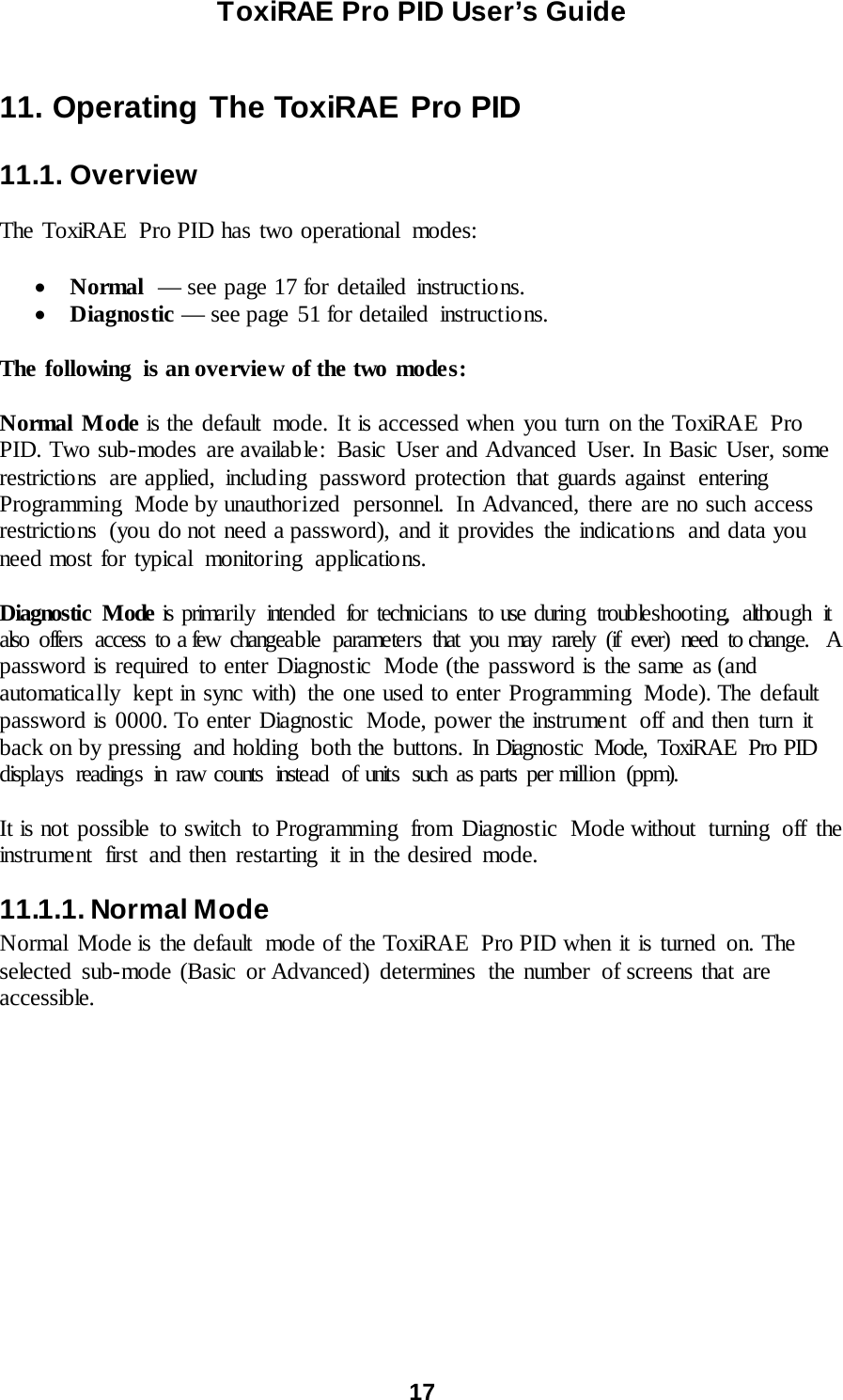 ToxiRAE Pro PID User’s Guide  17   11. Operating The ToxiRAE Pro PID  11.1. Overview  The ToxiRAE  Pro PID has two operational modes:  • Normal  — see page 17 for detailed instructions. • Diagnostic — see page 51 for detailed  instructions.  The following  is an overview of the two modes:   Normal Mode is the default  mode. It is accessed when you turn on the ToxiRAE Pro PID. Two sub-modes  are available:  Basic User and Advanced User. In Basic User, some restrictions  are applied, including  password protection that guards against  entering Programming Mode by unauthorized  personnel. In Advanced, there are no such access restrictions  (you do not need a password), and it provides the indications  and data you need most for typical monitoring applicatio ns.  Diagnostic Mode is prima rily  intended for technicians  to use during troubleshooting, although it also offers access to a few changeable parameters that you may rarely (if ever) need to change.   A password is required to enter Diagnostic  Mode (the password is the same as (and automatically  kept in sync with) the one used to enter Programming  Mode). The default password is 0000. To enter Diagnostic  Mode, power the instrument  off and then turn it back on by pressing  and holding  both the buttons. In Diagnostic Mode, ToxiRAE  Pro PID displays readings in raw counts instead of units such as parts per million (ppm).  It is not possible to switch  to Programming  from Diagnostic  Mode without turning off the instrument first and then restarting it in the desired mode. 11.1.1. Normal Mode Normal Mode is the default  mode of the ToxiRAE  Pro PID when it is turned on. The selected sub-mode (Basic  or Advanced) determines  the number of screens that are accessible.  