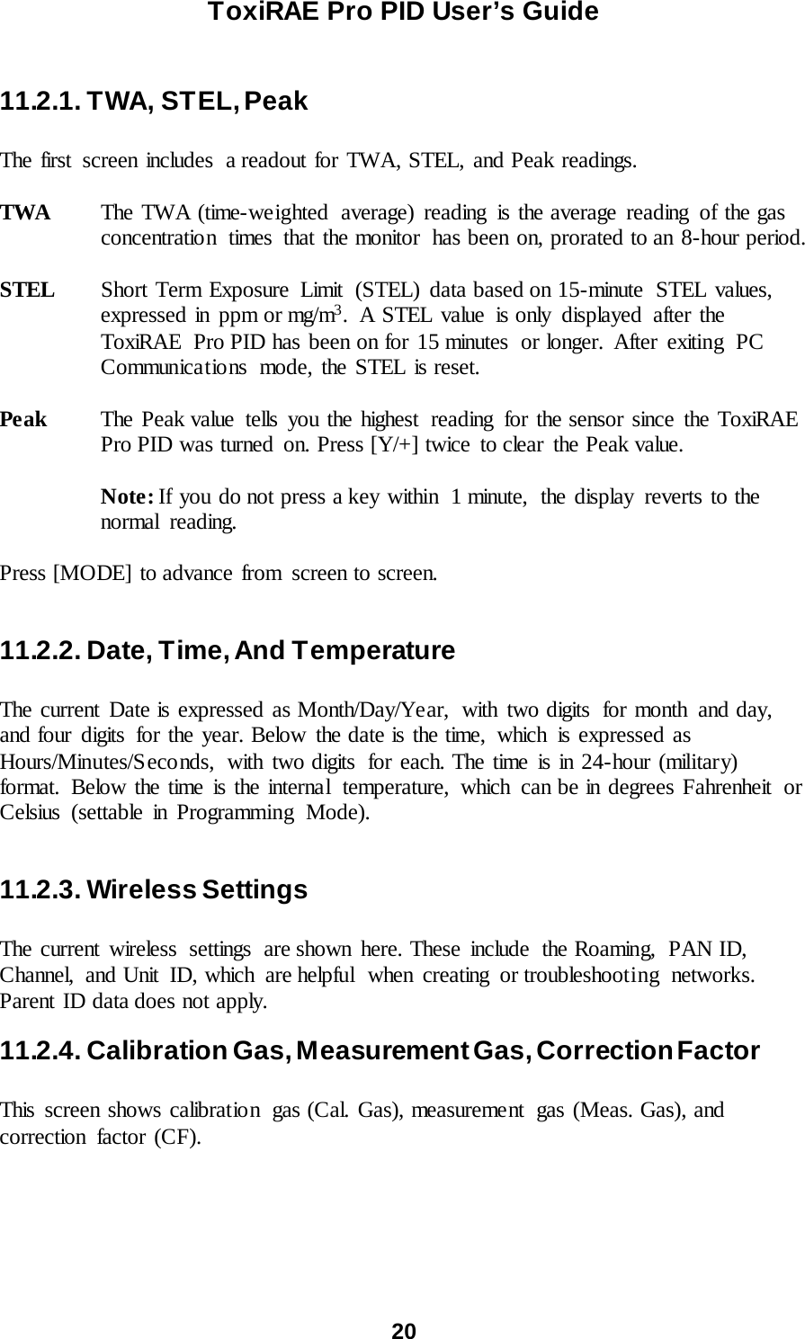 ToxiRAE Pro PID User’s Guide  20   11.2.1. TWA, STEL, Peak  The first screen includes  a readout for TWA, STEL, and Peak readings.  TWA The TWA (time-weighted average) reading is the average reading  of the gas concentration  times  that the monitor  has been on, prorated to an 8-hour period.  STEL Short Term Exposure  Limit  (STEL) data based on 15-minute  STEL values, expressed in ppm or mg/m3. A STEL value is only displayed after the ToxiRAE  Pro PID has been on for 15 minutes or longer.  After exiting PC Communica tio ns mode, the STEL is reset.  Peak The Peak value tells you the highest  reading for the sensor since the ToxiRAE Pro PID was turned on. Press [Y/+] twice to clear the Peak value.   Note: If you do not press a key within  1 minute,  the display reverts to the normal reading.  Press [MODE] to advance from  screen to screen.  11.2.2. Date, Time, And Temperature  The current  Date is expressed as Month/Day/Year,  with two digits  for month  and day, and four digits  for the year. Below the date is the time,  which  is expressed as Hours/Minutes/Seconds,  with two digits  for each. The time is in 24-hour (military) format. Below the time is the internal  temperature,  which  can be in degrees Fahrenheit  or Celsius (settable in Programming Mode).  11.2.3. Wireless Settings  The current wireless settings are shown here. These include the Roaming,  PAN ID, Channel, and Unit ID, which are helpful when creating or troubleshooting networks. Parent ID data does not apply.   11.2.4. Calibration Gas, Measurement Gas, Correction Factor  This screen shows calibration  gas (Cal. Gas), measurement  gas (Meas. Gas), and correction factor (CF).  