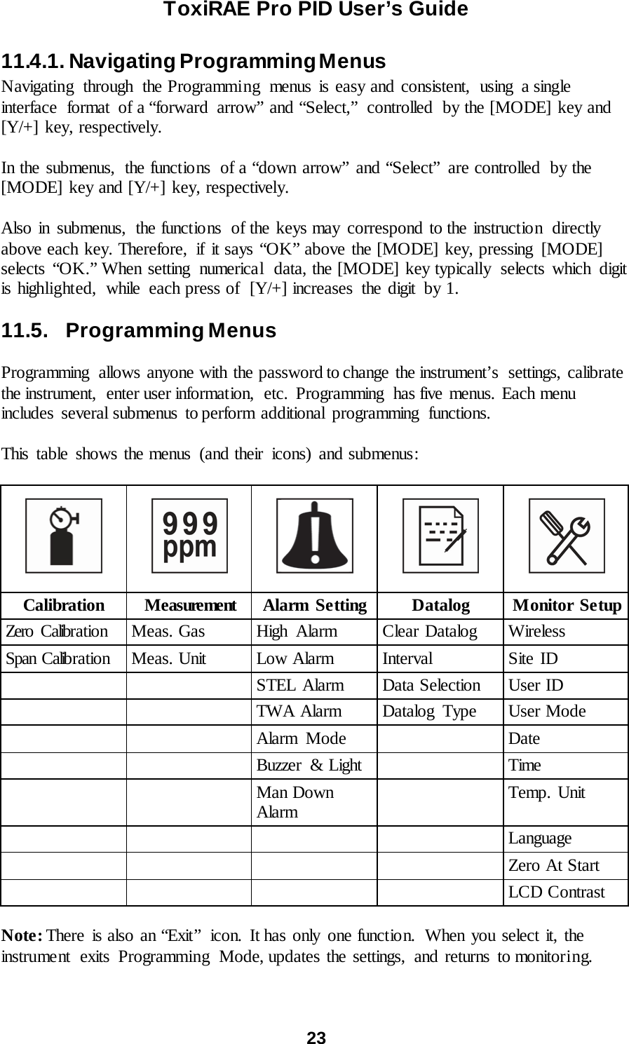 ToxiRAE Pro PID User’s Guide  23   11.4.1. Navigating Programming Menus Navigating through the Programming menus is easy and consistent, using a single interface format of a “forward arrow” and “Select,”  controlled  by the [MODE] key and [Y/+] key, respectively.  In the submenus,  the functions of a “down arrow” and “Select”  are controlled  by the [MODE] key and [Y/+] key, respectively.  Also in submenus, the functions  of the keys may  correspond to the instruction directly above each key. Therefore,  if it says “OK” above the [MODE] key, pressing  [MODE] selects “OK.” When setting  numerical  data, the [MODE] key typically  selects which  digit is highlighted,  while  each press of  [Y/+] increases the digit by 1.  11.5.   Programming Menus  Programming  allows anyone with the password to change the instrument’s  settings, calibrate the instrument,  enter user information,  etc.  Programming  has five menus. Each menu includes several submenus  to perform additional programming  functions.  This table shows the menus (and their  icons) and submenus:             Calibration Measurement Alarm Setting Datalog Monitor Setup Zero Calibr a tio n Meas. Gas High Alarm Clear Datalog Wireless Span Calib ra tio n Meas. Unit Low Alarm Interval Site ID   STEL Alarm Data Selection User ID   TWA Alarm Datalog Type User Mode   Alarm Mode  Date   Buzzer  &amp; Light  Time   Man Down Alarm  Temp. Unit     Language     Zero At Start     LCD Contrast  Note: There is also an “Exit”  icon. It has only one function.  When you select it, the instrument  exits Programming  Mode, updates the settings, and returns to monitoring.  
