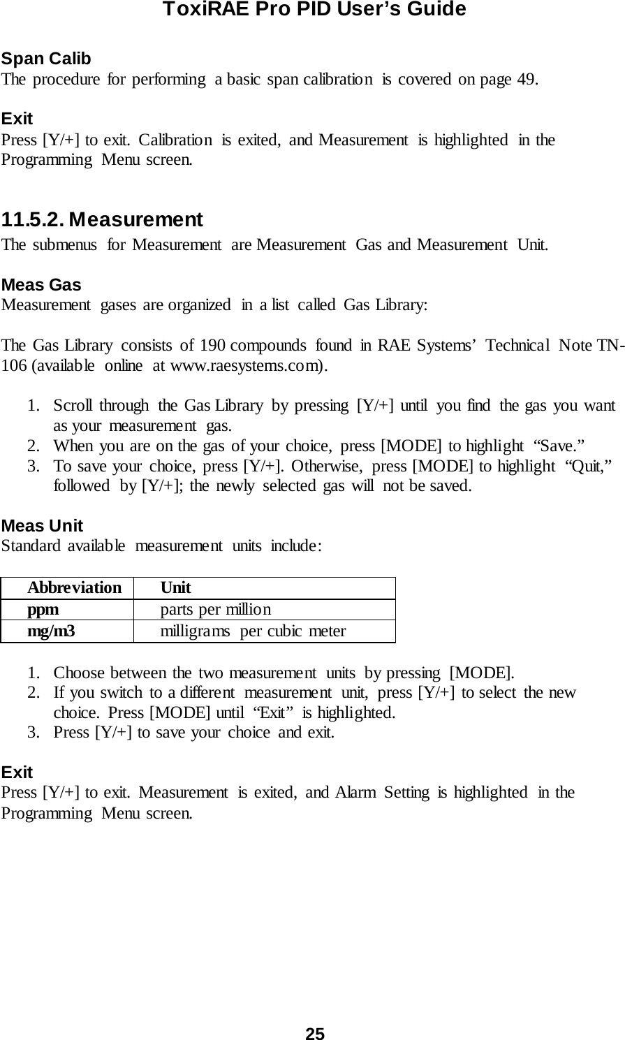 ToxiRAE Pro PID User’s Guide  25   Span Calib The procedure for performing  a basic span calibration  is covered on page 49.  Exit Press [Y/+] to exit. Calibration  is exited, and Measurement  is highlighted in the Programming  Menu screen.  11.5.2. Measurement The submenus for Measurement are Measurement Gas and Measurement Unit.   Meas Gas Measurement gases are organized  in  a list  called  Gas Library:  The Gas Library  consists of 190 compounds  found in RAE Systems’ Technical  Note TN-106 (available online at www.raesystems.com).  1. Scroll through the Gas Library by pressing [Y/+] until  you find  the gas you want as your  measurement  gas. 2. When you are on the gas of your choice, press [MODE] to highlight  “Save.” 3. To save your choice, press [Y/+]. Otherwise,  press [MODE] to highlight  “Quit,” followed  by [Y/+]; the newly selected gas will  not be saved.  Meas Unit Standard available measurement units include:  Abbreviation Unit ppm parts per millio n mg/m3 milligra ms  per cubic meter  1. Choose between the two measurement  units  by pressing  [MODE]. 2. If you switch to a different  measurement  unit, press [Y/+] to select the new choice. Press [MODE] until  “Exit”  is highlighted. 3. Press [Y/+] to save your choice and exit.  Exit Press [Y/+] to exit. Measurement  is exited, and Alarm  Setting  is highlighted in the Programming  Menu screen.    