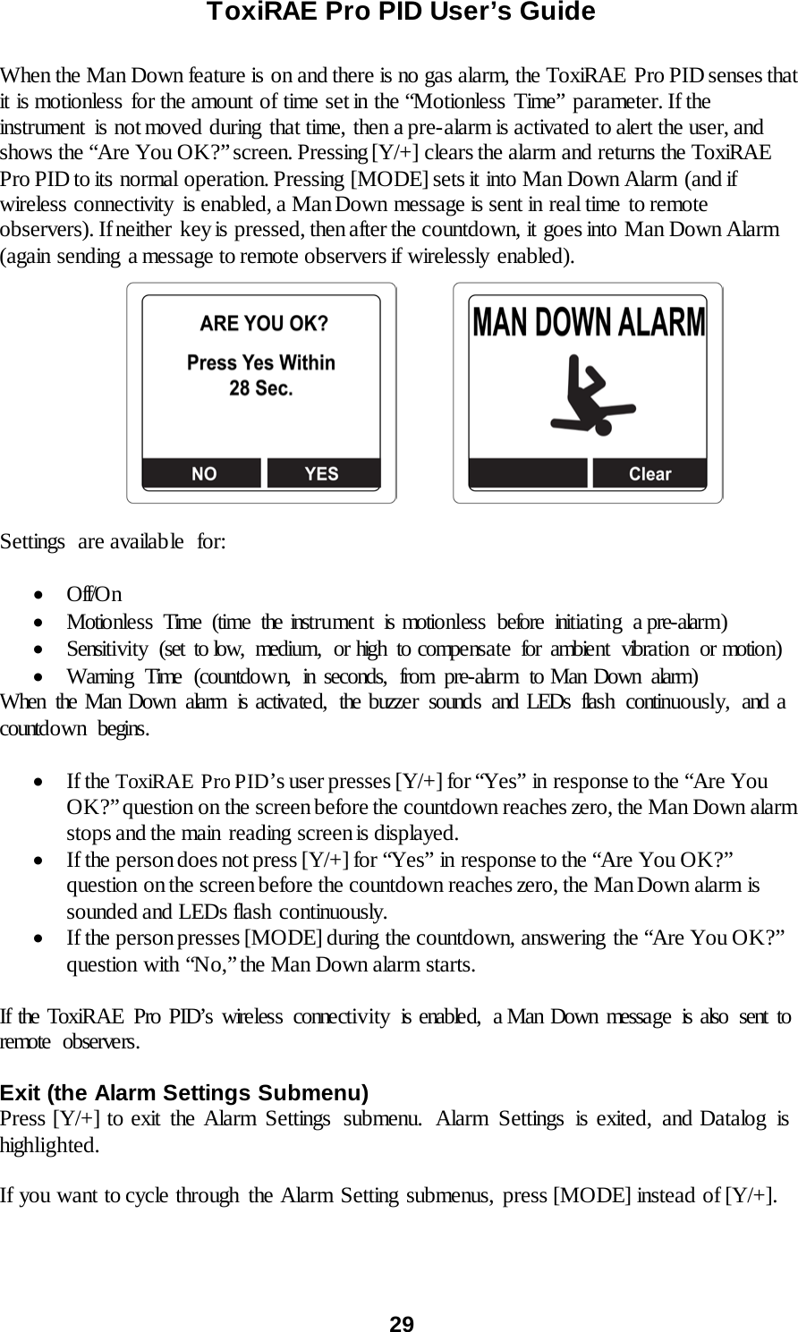 ToxiRAE Pro PID User’s Guide  29   When the Man Down feature is on and there is no gas alarm, the ToxiRAE  Pro PID senses that it is motionless for the amount of time set in the “Motionless Time” parameter. If the instrument is not moved during that time, then a pre-alarm is activated to alert the user, and shows the “Are You OK?” screen. Pressing [Y/+] clears the alarm and returns the ToxiRAE Pro PID to its normal operation. Pressing [MODE] sets it into Man Down Alarm  (and if wireless connectivity  is enabled, a Man Down message is sent in real time to remote observers). If neither  key is pressed, then after the countdown, it goes into Man Down Alarm (again sending  a message to remote observers if wirelessly  enabled).                        Settings are available for:  • Off/O n • Motionless Time (time the instrument is motionless before initiating a pre-alarm) • Sensitivity (set to low, medium, or high to compensate for ambient vibration or motion) • Warning Time (countdown, in seconds, from pre-alarm to Man Down alarm) When the Man Down alarm  is activated,  the buzzer sounds and LEDs flash  continuously,  and a countdown begins.   • If the ToxiRAE  Pro PID’s user presses [Y/+] for “Yes” in response to the “Are You OK?” question on the screen before the countdown reaches zero, the Man Down alarm stops and the main  reading screen is displayed. • If the person does not press [Y/+] for “Yes” in response to the “Are You OK?” question on the screen before the countdown reaches zero, the Man Down alarm is sounded and LEDs flash continuously.   • If the person presses [MODE] during the countdown, answering the “Are You OK?” question with “No,” the Man Down alarm starts.  If the ToxiRAE Pro PID’s wireless connectivity  is enabled,  a Man Down message is also sent to remote observers.    Exit (the Alarm Settings Submenu) Press [Y/+] to exit the Alarm Settings  submenu.  Alarm  Settings  is exited, and Datalog  is highlighted.  If you want to cycle through the Alarm Setting submenus, press [MODE] instead of [Y/+].  