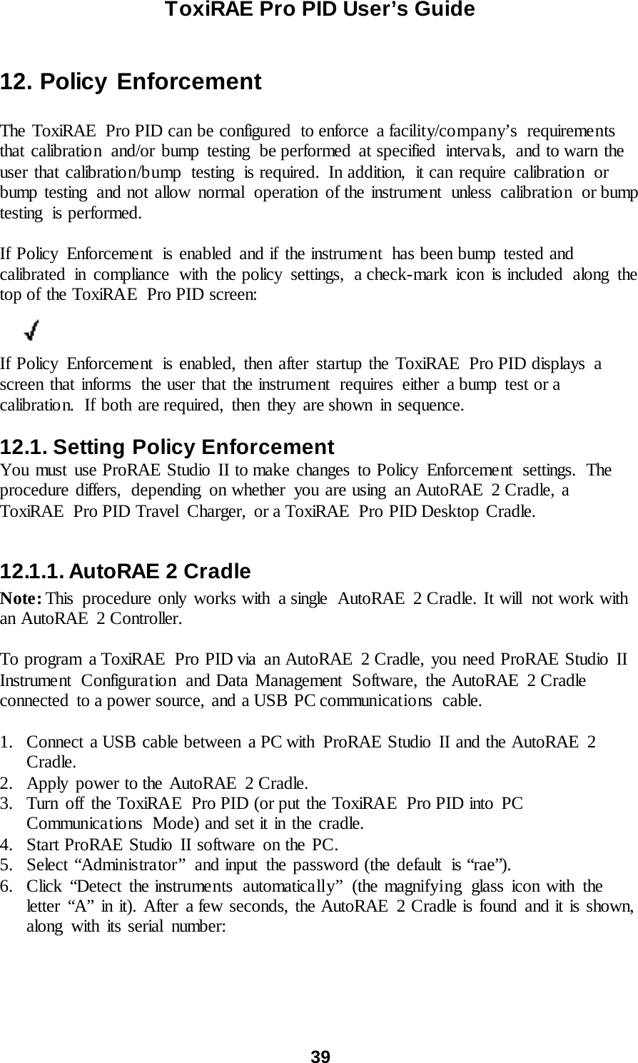 ToxiRAE Pro PID User’s Guide  39   12. Policy Enforcement  The ToxiRAE  Pro PID can be configured  to enforce  a facility/company’s  requirements that calibration and/or bump testing be performed at specified intervals, and to warn the user that calibration/bump  testing  is required.  In addition,  it can require calibration or bump testing and not allow normal operation of the instrument unless calibration or bump testing  is performed.  If Policy  Enforcement  is enabled and if the instrument  has been bump tested and calibrated in compliance with the policy settings, a check-mark icon is included along the top of the ToxiRAE  Pro PID screen:          If Policy Enforcement  is enabled, then after startup the ToxiRAE  Pro PID displays a screen that informs  the user that the instrument  requires either a bump test or a calibration. If both are required, then they are shown in sequence.  12.1. Setting Policy Enforcement You must use ProRAE Studio II to make changes to Policy  Enforcement  settings.  The procedure differs, depending on whether you are using an AutoRAE 2 Cradle, a ToxiRAE Pro PID Travel  Charger,  or a ToxiRAE  Pro PID Desktop Cradle.  12.1.1. AutoRAE 2 Cradle Note: This  procedure only works with  a single  AutoRAE  2 Cradle. It will  not work with an AutoRAE  2 Controller.  To program a ToxiRAE  Pro PID via an AutoRAE  2 Cradle, you need ProRAE Studio II Instrument Configuration and Data Management Software, the AutoRAE 2 Cradle connected  to a power source, and a USB PC communications  cable.  1. Connect a USB cable between a PC with  ProRAE Studio II and the AutoRAE  2 Cradle. 2. Apply  power to the AutoRAE  2 Cradle. 3. Turn off the ToxiRAE  Pro PID (or put the ToxiRAE  Pro PID into PC Communications  Mode) and set it in the cradle. 4. Start ProRAE Studio II software on the PC. 5. Select “Administrator”  and input  the password (the default  is “rae”). 6. Click “Detect the instruments automatically” (the magnifying glass icon with the letter “A” in it). After a few seconds, the AutoRAE 2 Cradle is found and it is shown, along with its serial number:    