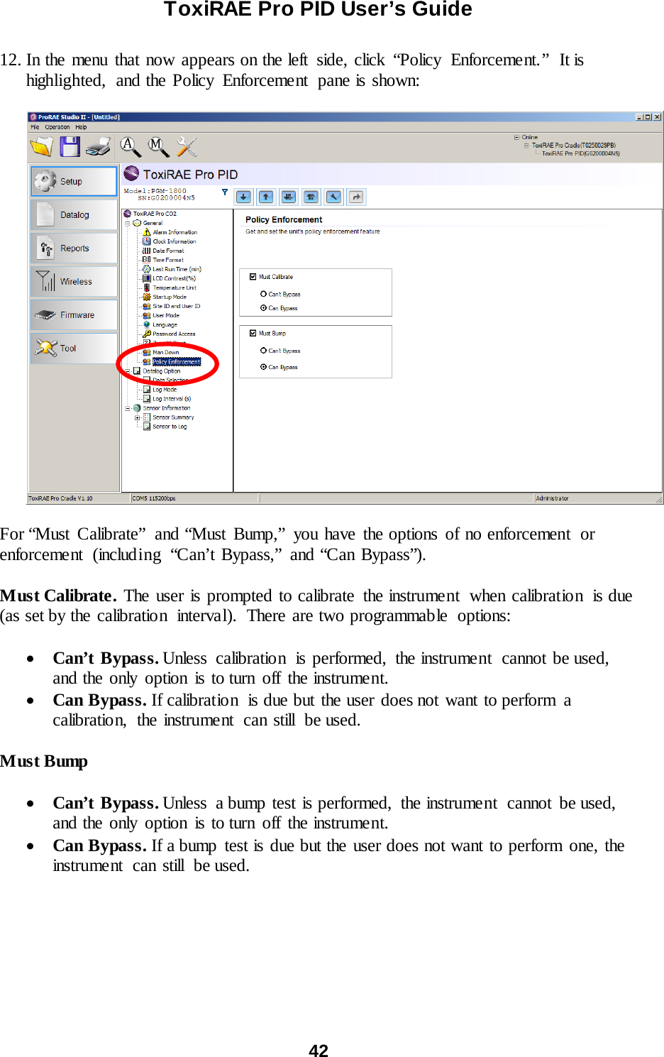 ToxiRAE Pro PID User’s Guide  42   12. In the menu that now appears on the left  side, click “Policy  Enforcement.”  It is highlighted,  and the Policy  Enforcement  pane is shown:    For “Must Calibrate” and “Must Bump,” you have the options of no enforcement  or enforcement  (including  “Can’t Bypass,” and “Can Bypass”).  Must Calibrate. The user is prompted to calibrate the instrument  when calibration  is due (as set by the calibration  interval).  There are two programmable  options:  • Can’t Bypass. Unless calibration  is performed, the instrument  cannot be used, and the only option is to turn off the instrument. • Can Bypass. If calibration  is due but the user does not want to perform  a calibratio n, the instrume nt can still be used.  Must Bump  • Can’t Bypass. Unless  a bump test is performed,  the instrument  cannot  be used, and the only option is to turn off the instrument. • Can Bypass. If a bump test is due but the user does not want to perform one, the instrument can still be used.  