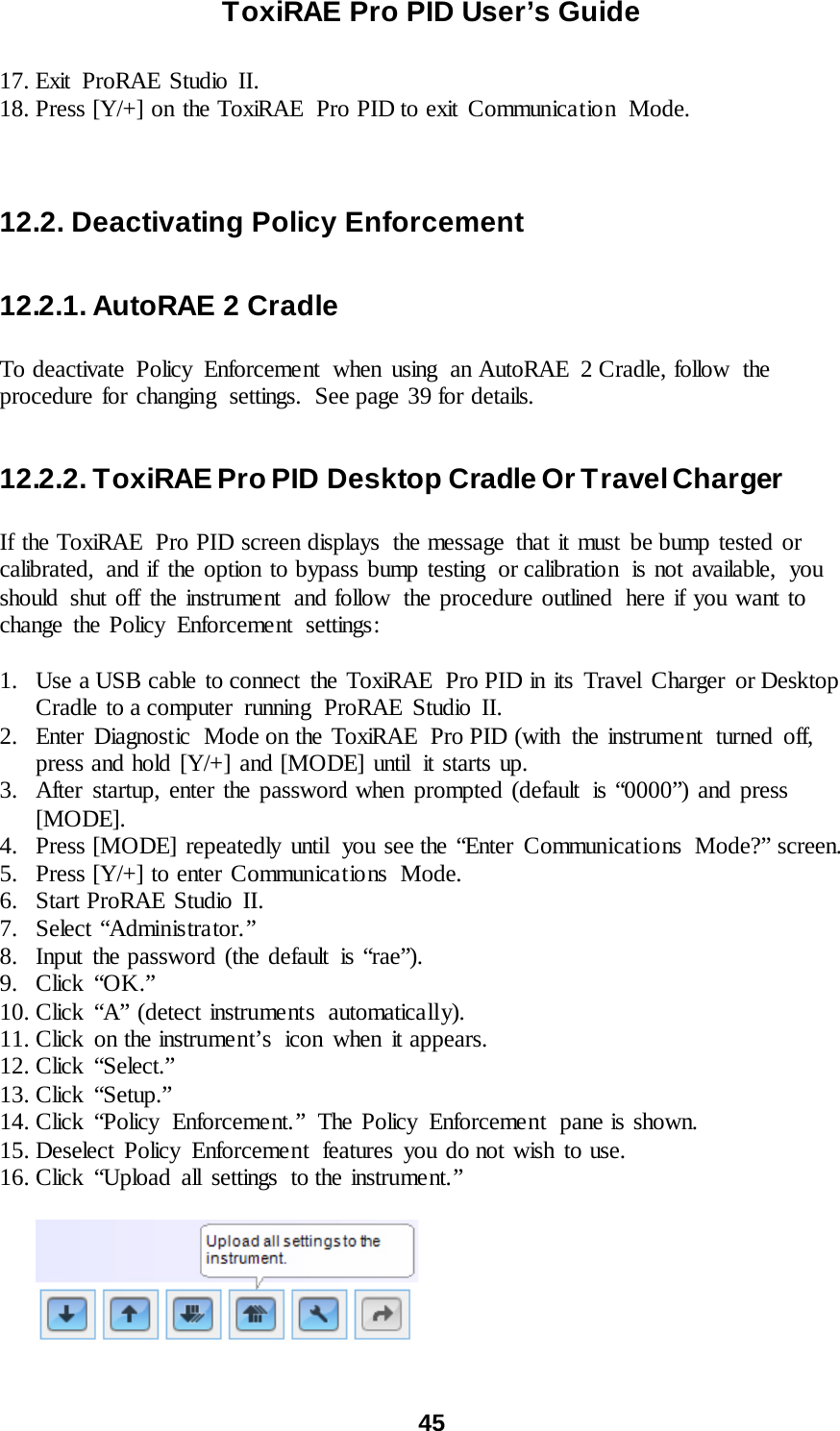 ToxiRAE Pro PID User’s Guide  45   17. Exit ProRAE Studio II. 18. Press [Y/+] on the ToxiRAE  Pro PID to exit Communication  Mode.    12.2. Deactivating Policy Enforcement  12.2.1. AutoRAE 2 Cradle  To deactivate Policy Enforcement when using an AutoRAE 2 Cradle, follow the procedure for changing  settings.  See page 39 for details.  12.2.2. ToxiRAE Pro PID Desktop Cradle Or Travel Charger  If the ToxiRAE  Pro PID screen displays  the message that it must be bump tested or calibrated, and if the option to bypass bump testing  or calibration  is not available,  you should shut off the instrument  and follow  the procedure outlined  here if you want to change the Policy Enforcement  settings:  1. Use a USB cable to connect  the ToxiRAE  Pro PID in its Travel Charger or Desktop Cradle to a computer  running  ProRAE  Studio  II. 2. Enter  Diagnostic  Mode on the ToxiRAE  Pro PID (with the instrument  turned off, press and hold [Y/+] and [MODE] until  it starts up. 3. After startup, enter the password when prompted (default  is “0000”) and press [MODE]. 4. Press [MODE] repeatedly until  you see the “Enter Communications  Mode?” screen. 5. Press [Y/+] to enter Communications  Mode. 6. Start ProRAE Studio II. 7. Select “Administrator.” 8. Input the password (the default is “rae”). 9. Click “OK.” 10. Click “A” (detect instruments  automatically). 11. Click on the instrument’s  icon when it appears. 12. Click “Select.” 13. Click “Setup.” 14. Click “Policy Enforcement.” The Policy Enforcement pane is shown. 15. Deselect Policy Enforcement  features you do not wish to use. 16. Click “Upload all settings to the instrume nt. ”           