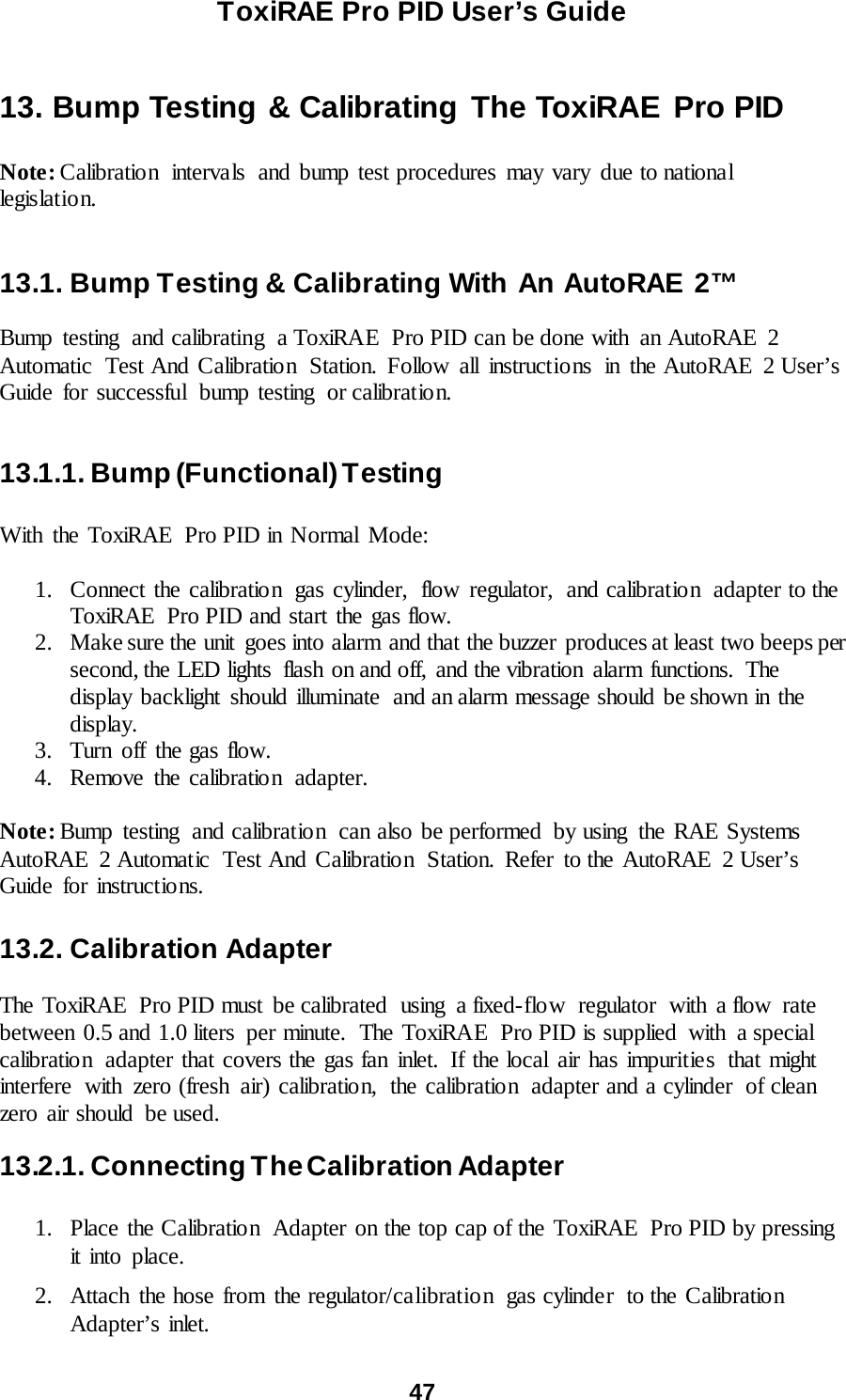 ToxiRAE Pro PID User’s Guide  47   13. Bump Testing &amp; Calibrating The ToxiRAE Pro PID  Note: Calibration  intervals  and bump test procedures may vary due to national legislatio n.     13.1. Bump Testing &amp; Calibrating With An AutoRAE 2™  Bump testing and calibrating a ToxiRAE  Pro PID can be done with  an AutoRAE  2 Automatic Test And Calibration Station. Follow all instructio ns in the AutoRAE 2 User’s Guide for successful  bump testing  or calibrat io n.  13.1.1. Bump (Functional) Testing  With the ToxiRAE  Pro PID in Normal Mode:  1. Connect the calibration gas cylinder, flow regulator, and calibration adapter to the ToxiRAE  Pro PID and start the gas flow. 2. Make sure the unit  goes into alarm and that the buzzer produces at least two beeps per second, the LED lights  flash on and off, and the vibration  alarm functions.  The display backlight should illuminate  and an alarm message should be shown in the display. 3. Turn off the gas flow. 4. Remove the calibration  adapter.  Note: Bump testing and calibration  can also be performed by using the RAE Systems AutoRAE 2 Automatic Test And Calibration Station. Refer  to the AutoRAE 2 User’s Guide for instructions.   13.2. Calibration Adapter  The ToxiRAE  Pro PID must  be calibrated  using  a fixed-flow regulator  with  a flow  rate between 0.5 and 1.0 liters  per minute.  The ToxiRAE  Pro PID is supplied with a special calibration  adapter that covers the gas fan inlet. If the local air has impuritie s  that might interfere  with zero (fresh air) calibration,  the calibration  adapter and a cylinder  of clean zero air should  be used. 13.2.1. Connecting The Calibration Adapter  1. Place the Calibration  Adapter on the top cap of the ToxiRAE  Pro PID by pressing it into place.   2. Attach the hose from the regulator/calibration  gas cylinde r  to the Calibratio n Adapter’s inlet.   