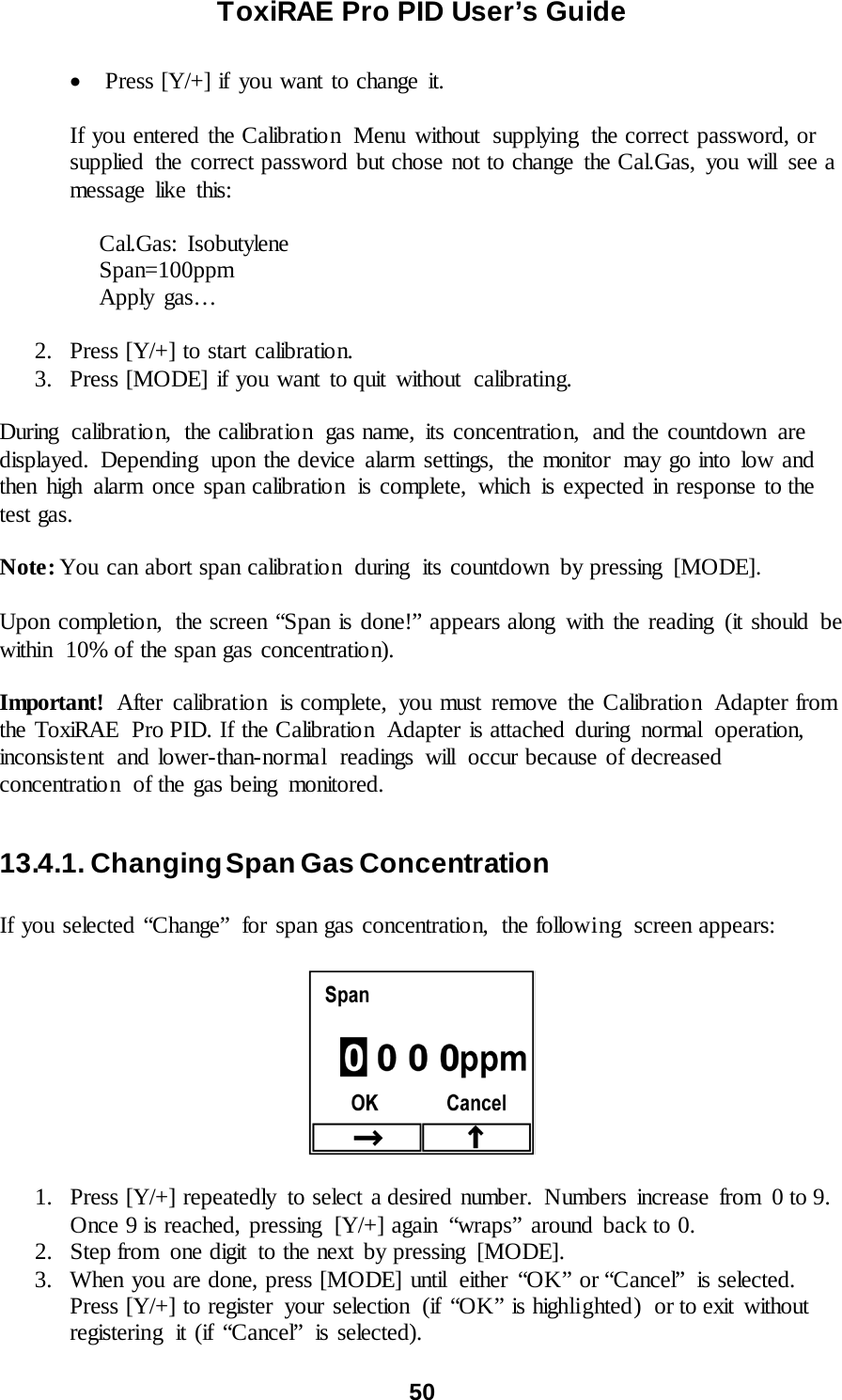 ToxiRAE Pro PID User’s Guide  50   • Press [Y/+] if you want to change it.  If you entered the Calibration  Menu without  supplying  the correct password, or supplied  the correct password but chose not to change the Cal.Gas, you will  see a message like this:       Cal.Gas:  Isobutylene      Span=100ppm      Apply  gas…  2. Press [Y/+] to start calibration. 3. Press [MODE] if you want to quit without calibrating.  During calibration,  the calibration  gas name, its concentration,  and the countdown  are displayed. Depending  upon the device alarm settings,  the monitor  may go into low and then high alarm once span calibration  is complete, which is expected in response to the test gas.  Note: You can abort span calibratio n during its countdown  by pressing  [MODE].  Upon completion,  the screen “Span is done!” appears along with the reading (it should be within  10% of the span gas concentration).  Important!  After calibration is complete, you must remove the Calibration Adapter from the ToxiRAE  Pro PID. If the Calibration  Adapter is attached during  normal  operation, inconsistent  and lower-than-normal  readings  will  occur because of decreased concentration  of the gas being  monitored.  13.4.1. Changing Span Gas Concentration  If you selected “Change” for span gas concentration, the following  screen appears:    1. Press [Y/+] repeatedly  to select a desired number.  Numbers  increase  from  0 to 9. Once 9 is reached, pressing  [Y/+] again  “wraps”  around  back to 0.  2. Step from  one digit  to the next by pressing  [MODE].  3. When you are done, press [MODE] until  either “OK” or “Cancel”  is selected. Press [Y/+] to register  your selection  (if “OK” is highlighted)  or to exit  without registering  it (if “Cancel” is selected). 