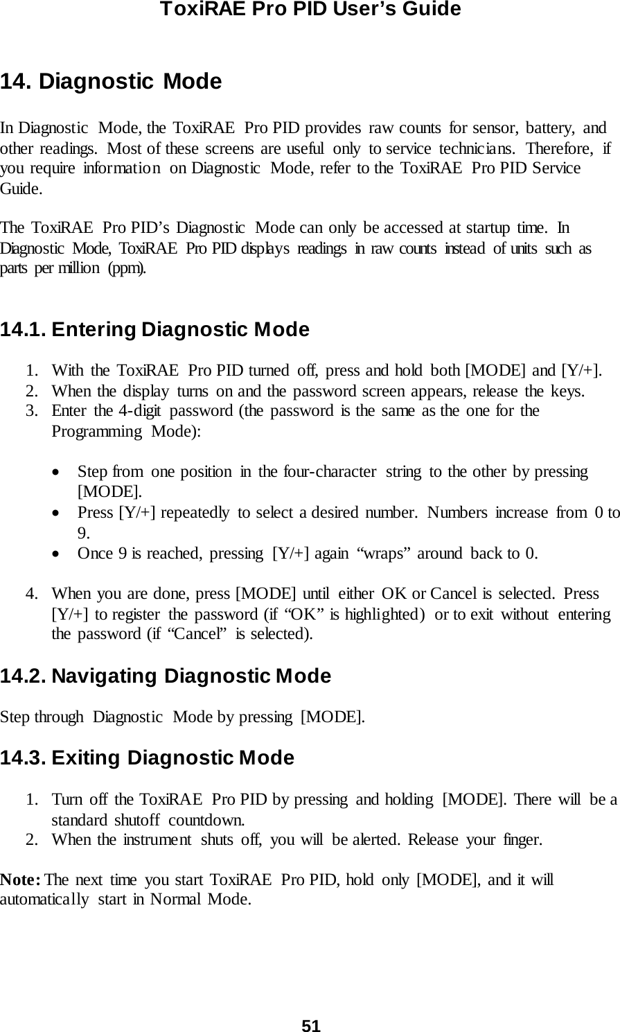 ToxiRAE Pro PID User’s Guide  51    14. Diagnostic Mode  In Diagnostic Mode, the ToxiRAE Pro PID provides raw counts for sensor, battery, and other readings.  Most of these screens are useful  only  to service technicians.  Therefore,  if you require information  on Diagnostic  Mode, refer to the ToxiRAE  Pro PID Service Guide.  The ToxiRAE  Pro PID’s Diagnostic  Mode can only  be accessed at startup time.  In Diagnostic Mode, ToxiRAE  Pro PID displays readings in raw counts instead of units such as parts per million (ppm).     14.1. Entering Diagnostic Mode  1. With the ToxiRAE  Pro PID turned off, press and hold both [MODE] and [Y/+]. 2. When the display turns on and the password screen appears, release the keys. 3. Enter the 4-digit password (the password is the same as the one for the Programming Mode):   • Step from  one position  in the four-character  string  to the other by pressing [MODE].  • Press [Y/+] repeatedly  to select a desired number.  Numbers increase from  0 to 9.  • Once 9 is reached, pressing  [Y/+] again  “wraps”  around  back to 0.  4. When you are done, press [MODE] until  either OK or Cancel is selected. Press [Y/+] to register  the password (if “OK” is highlighted)  or to exit  without  entering the password (if “Cancel”  is selected).    14.2. Navigating Diagnostic Mode  Step through  Diagnostic  Mode by pressing  [MODE].  14.3. Exiting Diagnostic Mode  1. Turn off the ToxiRAE  Pro PID by pressing and holding  [MODE]. There will  be a standard shutoff  countdown. 2. When the instrument shuts off, you will be alerted. Release your finger.  Note: The next time you start ToxiRAE  Pro PID, hold only [MODE], and it will automatically  start in Normal Mode.  