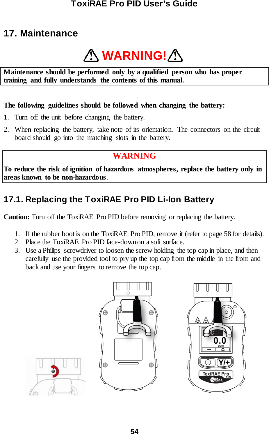 ToxiRAE Pro PID User’s Guide  54   17. Maintenance  WARNING! Maintenance should be performed  only by a qualified  person who  has proper training  and fully understands  the contents of this manual.  The following  guidelines should be followed when changing the battery: 1. Turn off the unit before changing the battery. 2. When replacing  the battery, take note of its orientatio n.  The connectors on the circuit board should go into the matching  slots in the battery.  WARNING To reduce the risk of ignition  of hazardous  atmospheres, replace the battery only in areas known  to be non-hazardous.  17.1. Replacing the ToxiRAE Pro PID Li-Ion Battery  Caution: Turn off the ToxiRAE  Pro PID before removing  or replacing  the battery.  1. If the rubber boot is on the ToxiRAE Pro PID, remove it (refer to page 58 for details). 2. Place the ToxiRAE  Pro PID face-down on a soft surface. 3. Use a Philips  screwdriver to loosen the screw holding  the top cap in place, and then carefully  use the provided tool to pry up the top cap from the middle  in the front and back and use your fingers  to remove the top cap.              