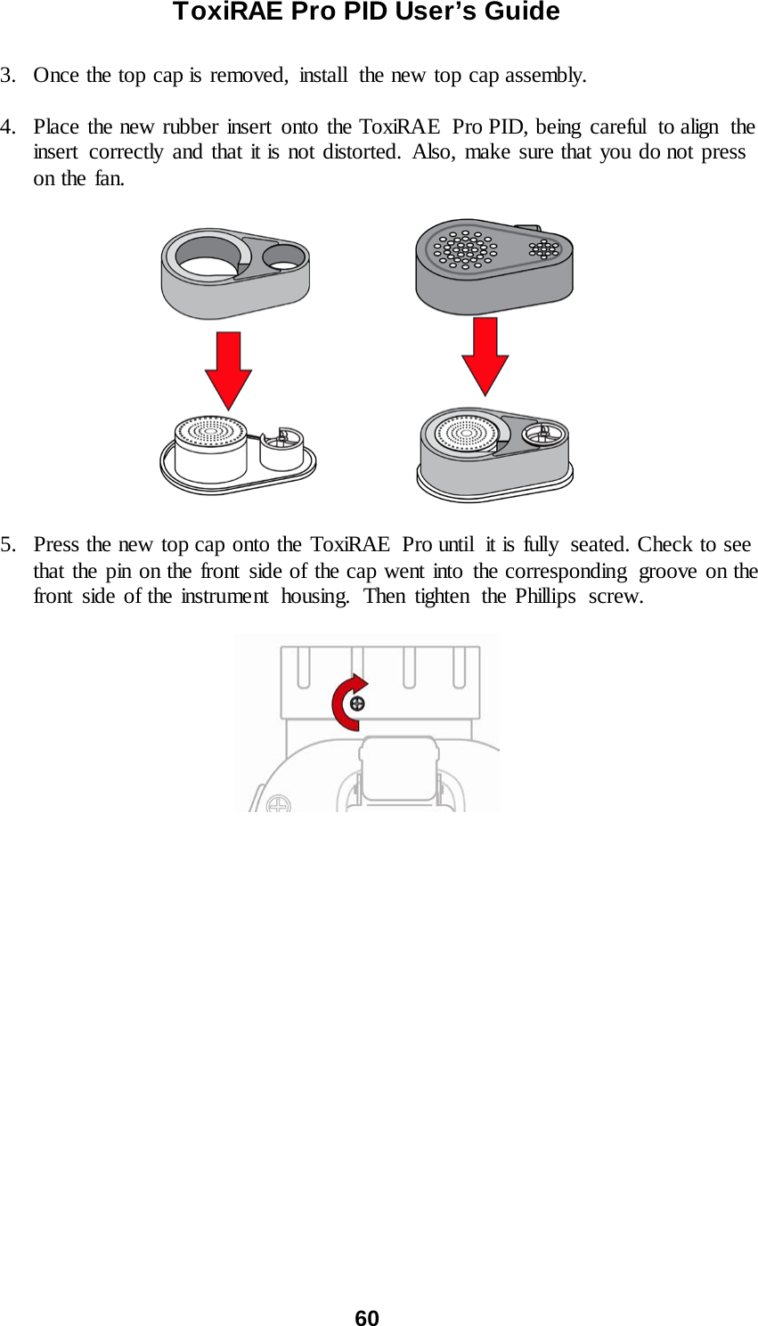 ToxiRAE Pro PID User’s Guide  60   3. Once the top cap is removed,  install  the new top cap assembly.  4. Place the new rubber insert onto the ToxiRAE  Pro PID, being careful  to align the insert correctly and that it is not distorted. Also, make sure that you do not press on the fan.    5. Press the new top cap onto the ToxiRAE Pro until it is fully seated. Check to see that the pin on the front side of the cap went into the corresponding  groove on the front side of the instrument  housing.  Then tighten the Phillips screw.     