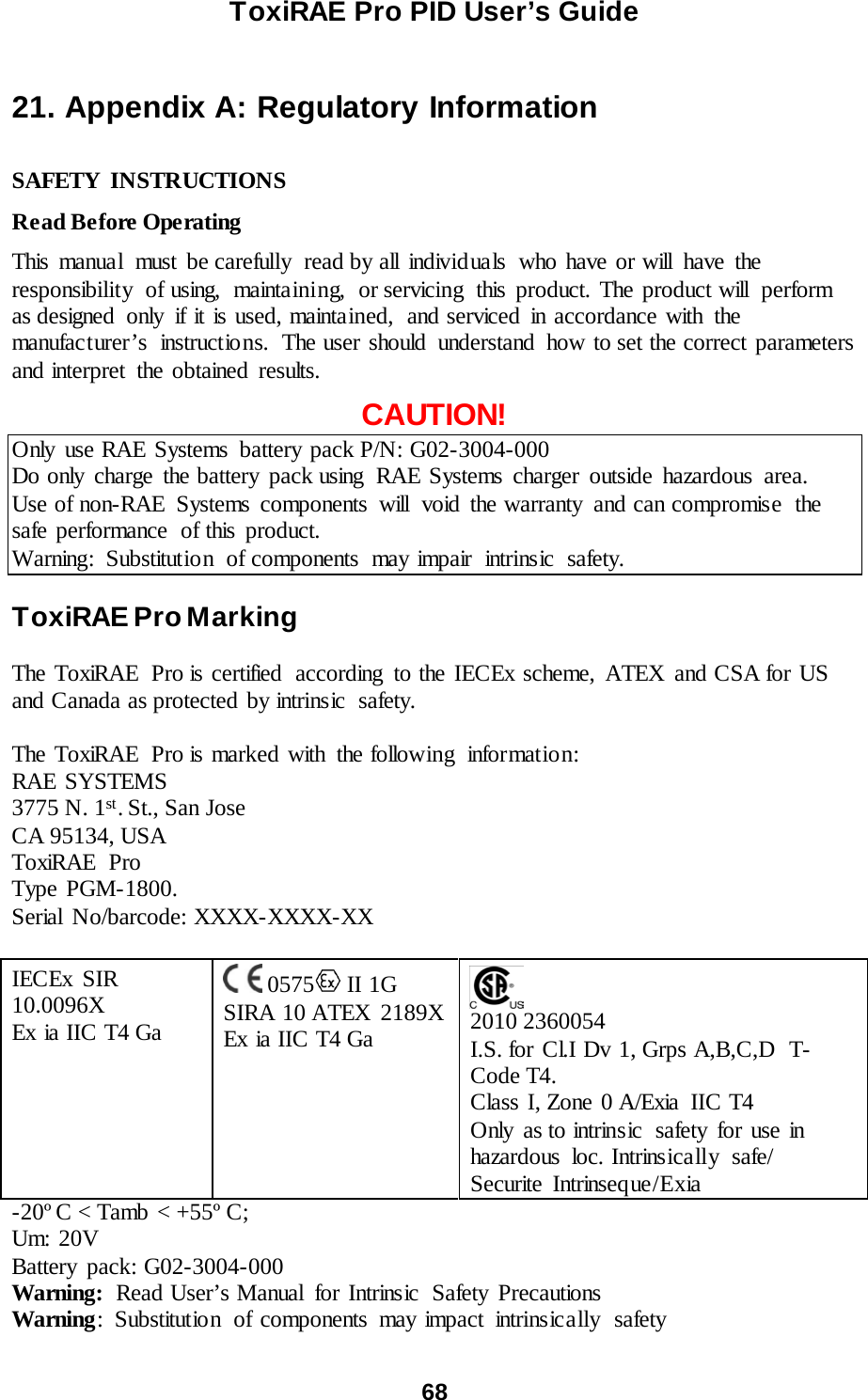ToxiRAE Pro PID User’s Guide  68   21. Appendix A: Regulatory Information  SAFETY INSTRUCTIONS  Read Before Operating  This manual must be carefully read by all individuals who have or will have the responsibility of using, maintaining, or servicing this product. The product will perform as designed only if it is used, maintained,  and serviced in accordance with the manufacturer’s  instructions.  The user should  understand  how to set the correct parameters and interpret  the obtained results.  CAUTION! Only use RAE Systems battery pack P/N: G02-3004-000 Do only charge the battery pack using RAE Systems charger outside hazardous area. Use of non-RAE  Systems components  will  void the warranty  and can compromise  the safe performance  of this product. Warning: Substitution of components may impair intrinsic safety.  ToxiRAE Pro Marking  The ToxiRAE Pro is certified  according to the IECEx scheme, ATEX and CSA for US and Canada as protected by intrinsic  safety.    The ToxiRAE Pro is marked with the following  informatio n: RAE SYSTEMS  3775 N. 1st. St., San Jose CA 95134, USA ToxiRAE Pro Type PGM-1800. Serial No/barcode: XXXX-XXXX-XX   IECEx SIR 10.0096X Ex ia IIC T4 Ga    0575  II 1G  SIRA 10 ATEX  2189X Ex ia IIC T4 Ga      2010 2360054 I.S. for Cl.I Dv 1, Grps A,B,C,D  T-Code T4. Class I, Zone 0 A/Exia  IIC T4 Only as to intrinsic  safety for use in hazardous  loc. Intrinsically  safe/ Securite Intrinseque/Exia -20º C &lt; Tamb &lt; +55º C; Um: 20V Battery pack: G02-3004-000 Warning: Read User’s Manual  for Intrinsic  Safety Precautions Warning: Substitutio n of components may impact intrinsically safety 