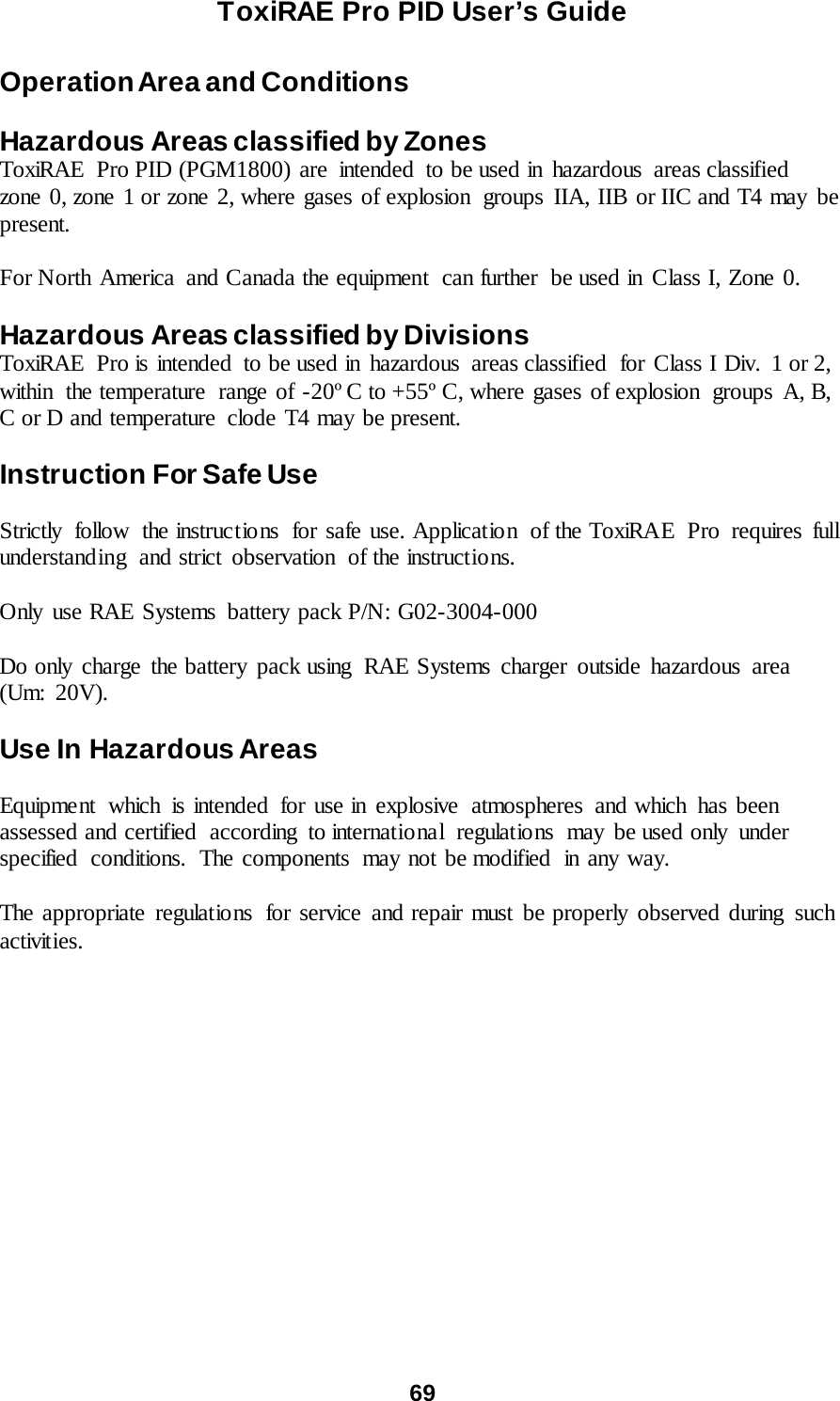 ToxiRAE Pro PID User’s Guide  69   Operation Area and Conditions  Hazardous Areas classified by Zones ToxiRAE Pro PID (PGM1800) are  intended  to be used in hazardous  areas classified  zone 0, zone 1 or zone 2, where gases of explosion  groups IIA, IIB or IIC and T4 may be present.   For North America  and Canada the equipment  can further  be used in Class I, Zone 0.  Hazardous Areas classified by Divisions ToxiRAE Pro is intended  to be used in  hazardous  areas classified  for Class I Div.  1 or 2, within the temperature range of -20º C to +55º C, where gases of explosion  groups A, B, C or D and temperature  clode T4 may be present.   Instruction For Safe Use  Strictly follow the instructio ns for safe use. Applicatio n  of the ToxiRAE Pro  requires full understanding  and strict observation  of the instructions.    Only use RAE Systems battery pack P/N: G02-3004-000  Do only charge the battery pack using RAE Systems charger outside hazardous area (Um: 20V).  Use In Hazardous Areas  Equipment which is intended for use in explosive atmospheres and which has been assessed and certified according to international regulations may be used only under specified  conditions.  The components  may not be modified  in any way.   The appropriate regulations for service and repair must be properly observed during such activities.   