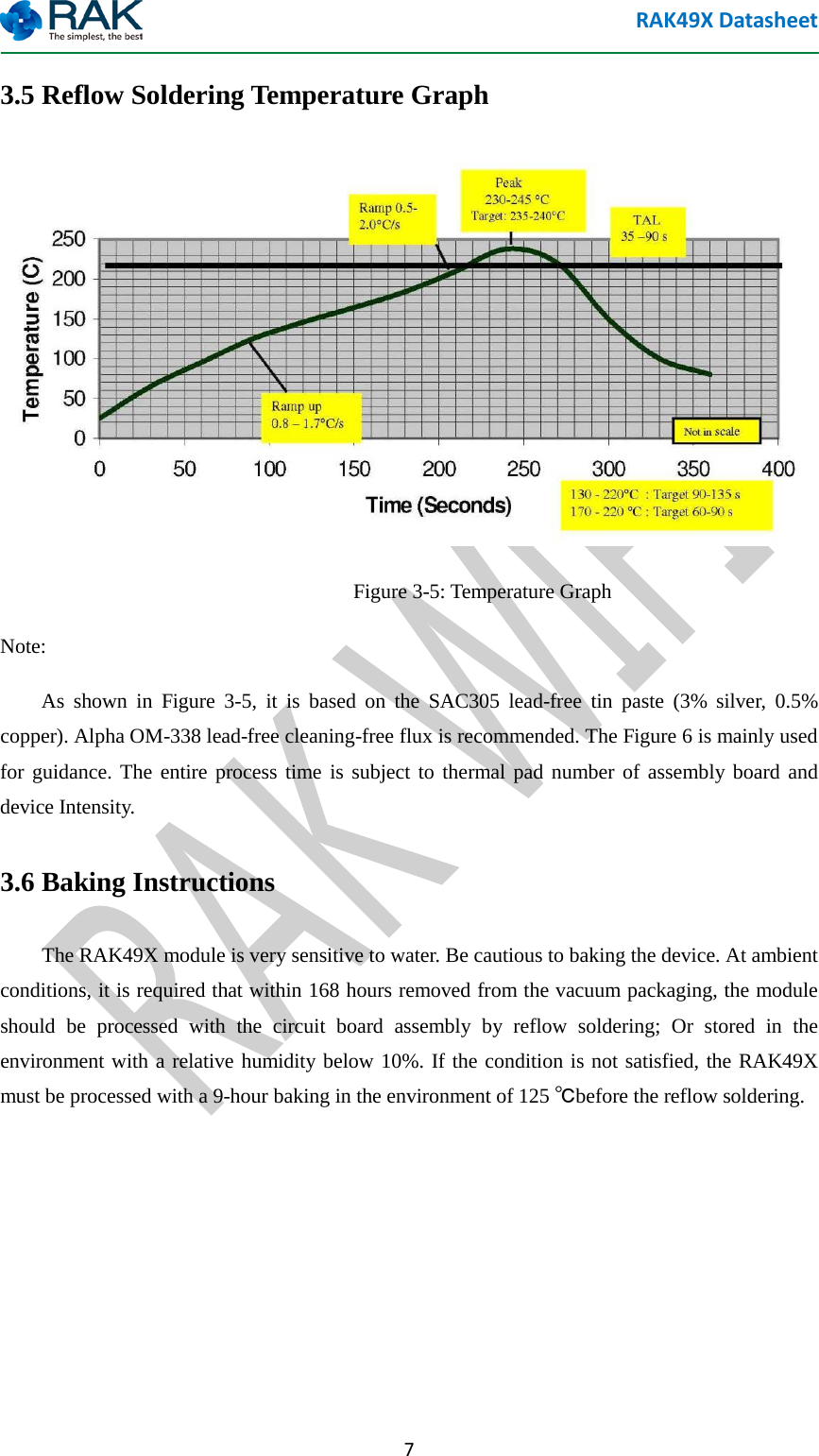 RAK49X Datasheet  7 3.5 Reflow Soldering Temperature Graph  Figure 3-5: Temperature Graph Note:     As shown in Figure 3-5, it is based on the SAC305 lead-free tin paste (3% silver, 0.5% copper). Alpha OM-338 lead-free cleaning-free flux is recommended. The Figure 6 is mainly used for guidance. The entire process time is subject to thermal pad number of assembly board and device Intensity. 3.6 Baking Instructions     The RAK49X module is very sensitive to water. Be cautious to baking the device. At ambient conditions, it is required that within 168 hours removed from the vacuum packaging, the module should be processed with the circuit board assembly by reflow soldering; Or stored in the environment with a relative humidity below 10%. If the condition is not satisfied, the RAK49X must be processed with a 9-hour baking in the environment of 125 ℃before the reflow soldering.     