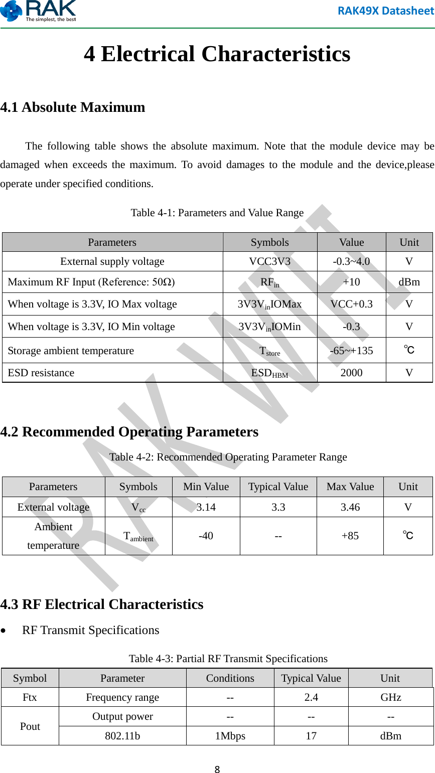 RAK49X Datasheet  8 4 Electrical Characteristics 4.1 Absolute Maximum The following table shows the absolute maximum. Note that the module device may be damaged when exceeds the maximum. To avoid damages to the module and the device,please operate under specified conditions. Table 4-1: Parameters and Value Range Parameters  Symbols  Value Unit External supply voltage  VCC3V3  -0.3~4.0  V Maximum RF Input (Reference: 50&Omega;) RFin +10  dBm When voltage is 3.3V, IO Max voltage  3V3VinIOMax VCC+0.3  V When voltage is 3.3V, IO Min voltage  3V3VinIOMin  -0.3  V Storage ambient temperature  Tstore  -65~+135  ℃ ESD resistance ESDHBM  2000  V  4.2 Recommended Operating Parameters Table 4-2: Recommended Operating Parameter Range Parameters  Symbols  Min Value Typical Value Max Value Unit External voltage  Vcc  3.14  3.3  3.46  V Ambient temperature Tambient  -40  --  +85  ℃  4.3 RF Electrical Characteristics &bull; RF Transmit Specifications Table 4-3: Partial RF Transmit Specifications Symbol  Parameter  Conditions  Typical Value Unit Ftx Frequency range  --  2.4  GHz Pout  Output power  -- -- -- 802.11b  1Mbps  17  dBm 