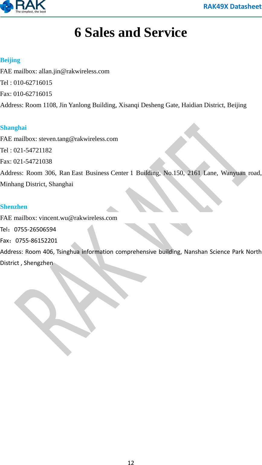 RAK49X Datasheet  12 6 Sales and Service Beijing FAE mailbox: allan.jin@rakwireless.com   Tel : 010-62716015 Fax: 010-62716015 Address: Room 1108, Jin Yanlong Building, Xisanqi Desheng Gate, Haidian District, Beijing  Shanghai   FAE mailbox: steven.tang@rakwireless.com   Tel : 021-54721182 Fax: 021-54721038 Address: Room 306, Ran East Business Center 1 Building, No.150, 2161 Lane, Wanyuan road, Minhang District, Shanghai  Shenzhen  FAE mailbox: vincent.wu@rakwireless.com   Tel：0755-26506594 Fax：0755-86152201 Address: Room 406, Tsinghua information comprehensive building, Nanshan Science Park North District , Shengzhen           