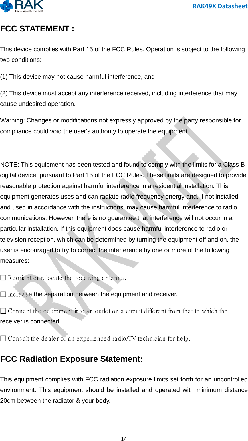 RAK49X Datasheet  14 FCC STATEMENT :   This device complies with Part 15 of the FCC Rules. Operation is subject to the following two conditions: (1) This device may not cause harmful interference, and (2) This device must accept any interference received, including interference that may cause undesired operation. Warning: Changes or modifications not expressly approved by the party responsible for compliance could void the user's authority to operate the equipment.  NOTE: This equipment has been tested and found to comply with the limits for a Class B digital device, pursuant to Part 15 of the FCC Rules. These limits are designed to provide reasonable protection against harmful interference in a residential installation. This equipment generates uses and can radiate radio frequency energy and, if not installed and used in accordance with the instructions, may cause harmful interference to radio communications. However, there is no guarantee that interference will not occur in a particular installation. If this equipment does cause harmful interference to radio or television reception, which can be determined by turning the equipment off and on, the user is encouraged to try to correct the interference by one or more of the following measures:  Reorient or relocate the receiving antenna.  Increase the separation between the equipment and receiver.  Connect the equipment into an outlet on a circuit different from that to which the receiver is connected.  Consult the dealer or an experienced radio/TV technician for help. FCC Radiation Exposure Statement: This equipment complies with FCC radiation exposure limits set forth for an uncontrolled environment. This equipment should be installed and operated with minimum distance 20cm between the radiator &amp; your body.  